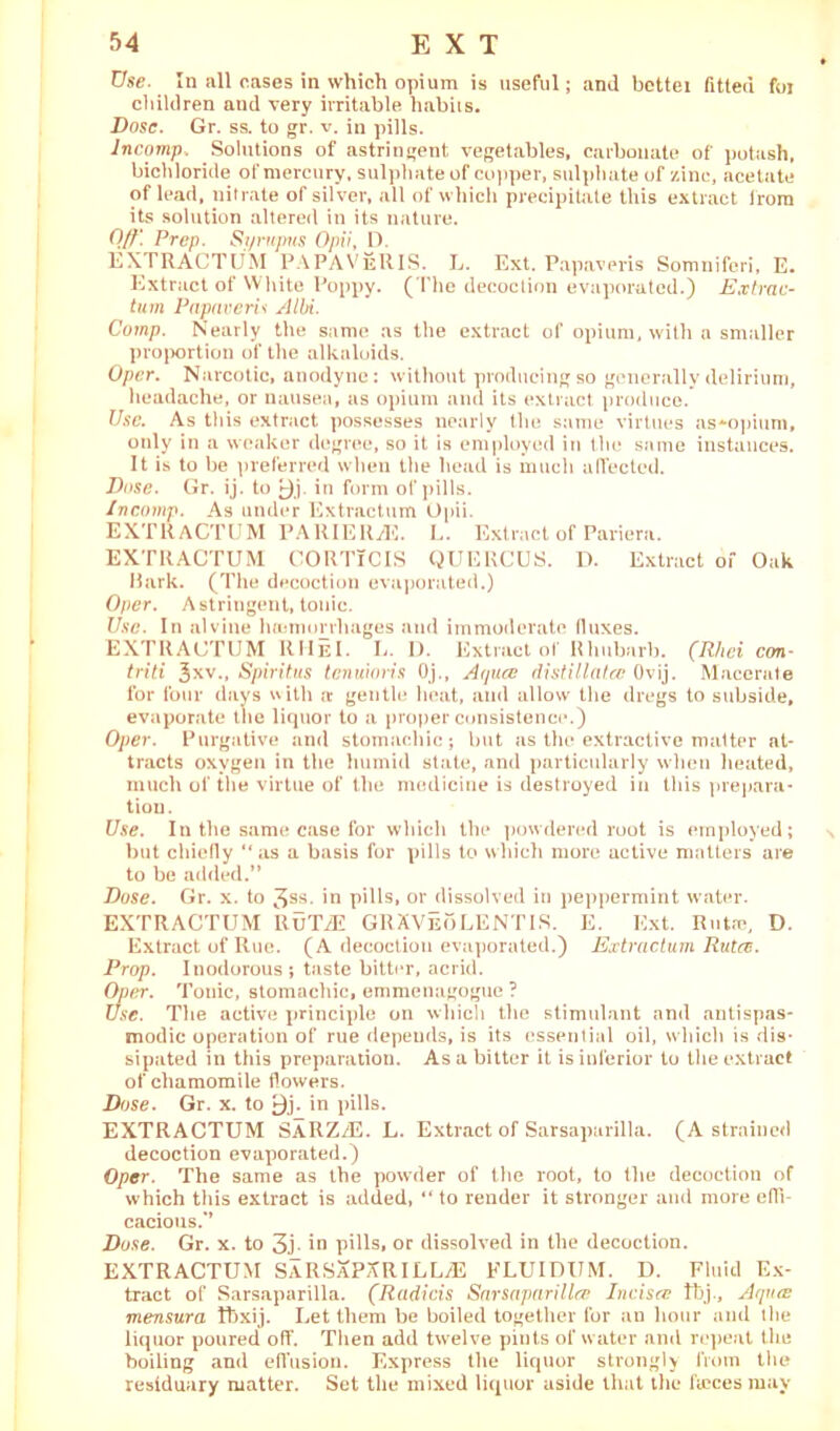 Use. In .ill cases in which opium is useful; and bcttei fitted foi children and very irritable, habits. Dose. Gr. ss. to gr. v. in pills. Jncomp. Solutions of astringent vegetables, carbonate of potash, bichloride of mercury, sulphate of copper, sulphate of zinc, acetate of lead, nitrate of silver, all of which precipitate this extract from its solution altered in its nature. Off. Prep. Si/rupns Opii, 0. EXTRACTUM PAPAVeRIS. L. Ext. Papaveris Somniferi, E. Extract of White Poppy. (The decoction evaporated.) Extrac- tum Papaveris Albi. Comp. Nearly the same as the extract of opium, with a smaller proportion of the alkaloids. Opcr. Narcotic, anodyne: without producing so generally delirium, headache, or nausea, as opium and its extract produce. Use. As this extract possesses nearly the same virtues as*opium, only in a weaker degree, so it is employed in the same instances. It is to be preferred when the head is much alTected. Dose. Gr. ij. to £)j. in form of pills. Incomp. As under Extraction Opii. EXTRACTUM PAllIERyE. L. Extract of Pariera. EXTRACTUM CORTlCIS QUERCUS. D. Extract of Oak Hark. (The decoction evaporated.) Opcr. Astringent, tonic. Use. In alvine luumorrhages and immoderate (luxes. EXTRACTUM RHeI. L. D. Extractor Rhubarb. (Rhei con- triti Jxv., Spiritus tenuions Oj., A (pice distillatec Ovij. Macerate for four days with a gentle heat, and allow the dregs to subside, evaporate the liquor to a proper consistence.) Oper. Purgative and stomachic; but as the extractive matter at- tracts oxygen in the humid state, and particularly when heated, much of the virtue of the medicine is destroyed in this prepara- tion. Use. In the same case for which the powdered root is employed; but chiefly “as a basis for pills to which more active matters are to be added.” Dose. Gr. x. to 3SS- in pills, or dissolved in peppermint water. EXTRACTUM RuTyE GRXVeoLENTIS. E. Ext. Rutre, D. Extract of Rue. (A decoction evaporated.) Extractum Rutcc. Prop. Inodorous; taste bitter, acrid. Oper. Tonic, stomachic, emmenagogue ? Use. The active principle on which the stimulant and antispas- modic operation of rue depends, is its essential oil, which is dis- sipated in this preparation. As a bitter it is inferior to the extract of chamomile flowers. Dose. Gr. x. to £)j. in pills. EXTRACTUM SARZyE. L. Extract of Sarsaparilla. (A strained decoction evaporated.) Oper. The same as the powder of the root, to the decoction of which this extract is added, “ to render it stronger and more effi- cacious.’’ Duse. Gr. x. to 3j- in pills, or dissolved in the decoction. EXTRACTUM SARSXPXRILLyE FLU I DU M. D. Fluid Ex- tract of Sarsaparilla. (Radicis Sarsaparillce Incisce tbj., A (pus viensura Ibxij. Let them be boiled together for an hour and the liquor poured off. Then add twelve pints of water and repeat the boiling and effusion. Express the liquor strongly from the residuary matter. Set the mixed liquor aside that the faeces may