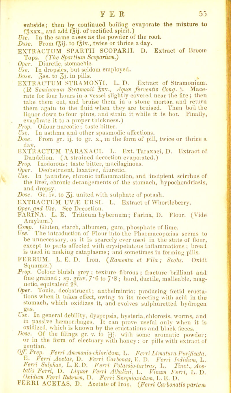 subside; then by continued boiling evaporate the mixture to fjxxx., and add f^ij. of rectified spirit.) Use. In the same cases as the powder of the root. Dose. From fjij. to f^iv., twice or thrice a clay. EXTRACTUM SPARTII SCOPARII. D. Extract of Hrooio Tops. (The Spartium Scoparium.) Oper. Diuretic, stomachic. Use. In dropsies, but seldom employed. Dose. 3ss. to 3j. in pills. * EXTRACTUM STRAMONlI. L. D. Extract of Stramonium. (R Seminorum Stramonii ^xv., Aquce fewentis Cong. j. Mace- rate for four hours in a vessel slightly covered near the lire; then take them out, and bruise them in a stone mortar, and return them again to the fluid when they are bruised. Then boil the liquor down to four pints, and strain it while it is hot. Finally, evaporate it to a proper thickness.) Prop. Odour narcotic ; taste bitter. Use. In asthma and other spasmodic affections. Dose. From gr. ij. to gr. x., in the form of pill, twice or thrice a day. EXTRACTUM TARAXACI. L. Ext. Taraxaci, D. Extract of Dandelion. (A strained decoction evaporated.) Prop. Inodorous; taste bitter, mucilaginous. Oper. Deobstruent, laxative, diuretic. Use. In jaundice, chronic inflammation, and incipient scirrhus of the liver, chronic derangements of the stomach, hypochondriasis, and dropsy. Dose. Gr. iv. to 3j- united with sulphate of potash. EXTRACTUM UV/E URSI. L. Extract of Whortleberry. Oper.jind Use. See Decoction. FARlNA. L. E. Triticum hybernum; Farina, D. Flour. (Vide Amylum.) Comp. Gluten, starch, albumen, gum, phosphate of lime. Use. The introduction of Flour into the Pharmacopoeias seems to be unnecessary, as it is scarcely ever used in the state of flour, except to parts affected with erysipelatous inflammations ; bread is used in making cataplasms; and sometimes in forming pills. FERRUM. L. E. D. Iron. (Ramenta et Fila; Scobs. Oxidi Squamae.) Prop. Colour bluish grey ; texture fibrous ; fracture brilliant and fine grained ; sp. grav. 7*6 to 7*8 ; hard, ductile, malleable, mag- netic, equivalent 28. Oper. Tonic, deobstruent; anthelmintic; producing foetid eructa- tions when it takes effect, owing to its meeting with acid in the stomach, which oxidizes it, and evolves sulphuretted hydrogen g“s- Lsc. In general debility, dyspepsia, hysteria,chlorosis, worms, and in passive haemorrhages. It can prove useful only when it is oxidized, which is known by the eructations and black fioees. Dose. Of the filings gr. v. to j)j. with some aromatic powder; or in the form of electuary with honey: or pills with extract of gentian. Off. Prep. Ferri Ammonio-chloridum, L. Ferri Limatura Purijicata, E. Ferri Acctas, D. Ferri Carbonas, K. D. Ferri Iodidum, L. Ferri Sulphas, L. E. D. Ferri Potassio-tartras, L. Tinct., Aec- tatis Ferri, D. Liquor Ferri Alhalini, L. Vinum Ferri, L. D. O.vidum Ferri Rubrum, D. Ferri Scsquioxidum, I,. E. D. FERRI ACETAS. D. Acetate of Iron. (Ferri Carbonatis partem