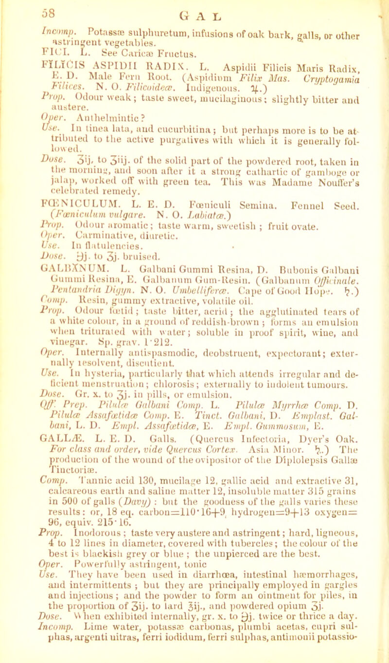 Gal Incnmp. Potass® sulpliuretum, infusions of oak bark, -alls, or other astringent vegetables. a Fit.'I. L. See Caricae Fructus. FI Li 0 IS ASPIDII RADIX. L. Aspidii Filicis Maris Radix, P* Fern Rout. (Aspidium Filiv Mas. Crijptonarnia rihces. N. O. Filicuidece. Indigenous, y.') Prop. Odour weak; taste sweet, mucilaginous; slightly bitter and austere. Oper. Anthelmintic? Use. In tinea lata, and cucurbitina; but perhaps more is to be at tributed to the active purgatives with which it is generally fol- lowed. Duse. o*j* t° 3'ij- of the solid part of the powdered root, taken in the morning, and soon after it a strong cathartic of gamboge or jalap, worked off with green tea. This was Madame Nouffer’s celebrated remedy. FQSNICULUM. L. E. D. Fceniculi Semina. Fennel Seed. (Famiculum vulgare. N. O. Labiatce.) Drop. Odour aromatic; taste warm, sweetish ; fruit ovate. Over. Carminative, diuretic. Use. In flatulencies. Dose. yj. to 3j. bruised. GALllXNUM. L. Galbani Gummi Resina, D. Bubouis Galbani Gummi Resina, E. Galbanum Gum-Resin. (Galbanmn Officinale. Pen tan dria Diiji/n. N. 0. Umbel l if era. Cape of Good Hope. »?.) Comp. ltesin, gummy extractive, volatile oil. Prop. Odour foetid; taste bitter, acrid; the agglutinated tears of a white colour, in a ground of reddish-brown ; forms an emulsion when triturated with water; soluble in proof spirit, wine, and vinegar. Sp. grav. 1212. Oper. Internally antispasmodic, deobstruent, expectorant; exter- nally lesolvent, discutient. Use. In hysteria, particularly that which attends irregular nnd de- ticient menstruation; chlorosis; externally to indolent tumours. Duse. Gr. x. to 3j- in pills, or emulsion. OJ)'. Prep. Pilulfv Galbani Comp. L. Pilulce Mj/rrhcc Comp. D. Pilulcc Assafcctidcc Comp. E. Tinct. Galbani, D. Emplast. Gal- bani, L. D. Empl. Assafoetidce, E. Empl. Guminusum, E. GALL/E. L. E. I). Galls. (Quercus Infectoria, Dyer’s Oak. For class and order, vide Quercus Cortex. Asia Minor. *?..) The production of the wound of the ovipositor of the Diplolepsis Gallaa Tinctoriae. Comp. Tannic acid 130, mucilage 12. gallic acid and extractive 31, calcareous earth and saline matter 12, insoluble matter 315 grains in 500 of galls (Davy) : but the goodness of the galls varies these results: or, 18 eq. carbou=110*lG-j-9 hydrogeu=9-}-13 oxygeu= 96, equiv. 215' 16. Prop. I nodorous ; taste very austere and astringent; hard, ligneous, 4 to 12 lines in diameter, covered with tubercles; the colour of the best is blackish grey or blue ; the uupierced are the best. Oper. Puwerfully astringent, tonic Use. They have been used in diarrhoea, intestinal haemorrhages, and intermittents ; but they are principally employed in gargles and injections; and the powder to form an ointment for piles, in the proportion of 3ij- to lard 5ij., and powdered opium 3j- Dose. When exhibited internally, gr. x. to twice or thrice a day. Incomp. Lime water, potassae carbonas, plumbi acetas, cupri sul- phas, argenti uitras, ferri iodidum, ferri sulphas, antimouii potassio-