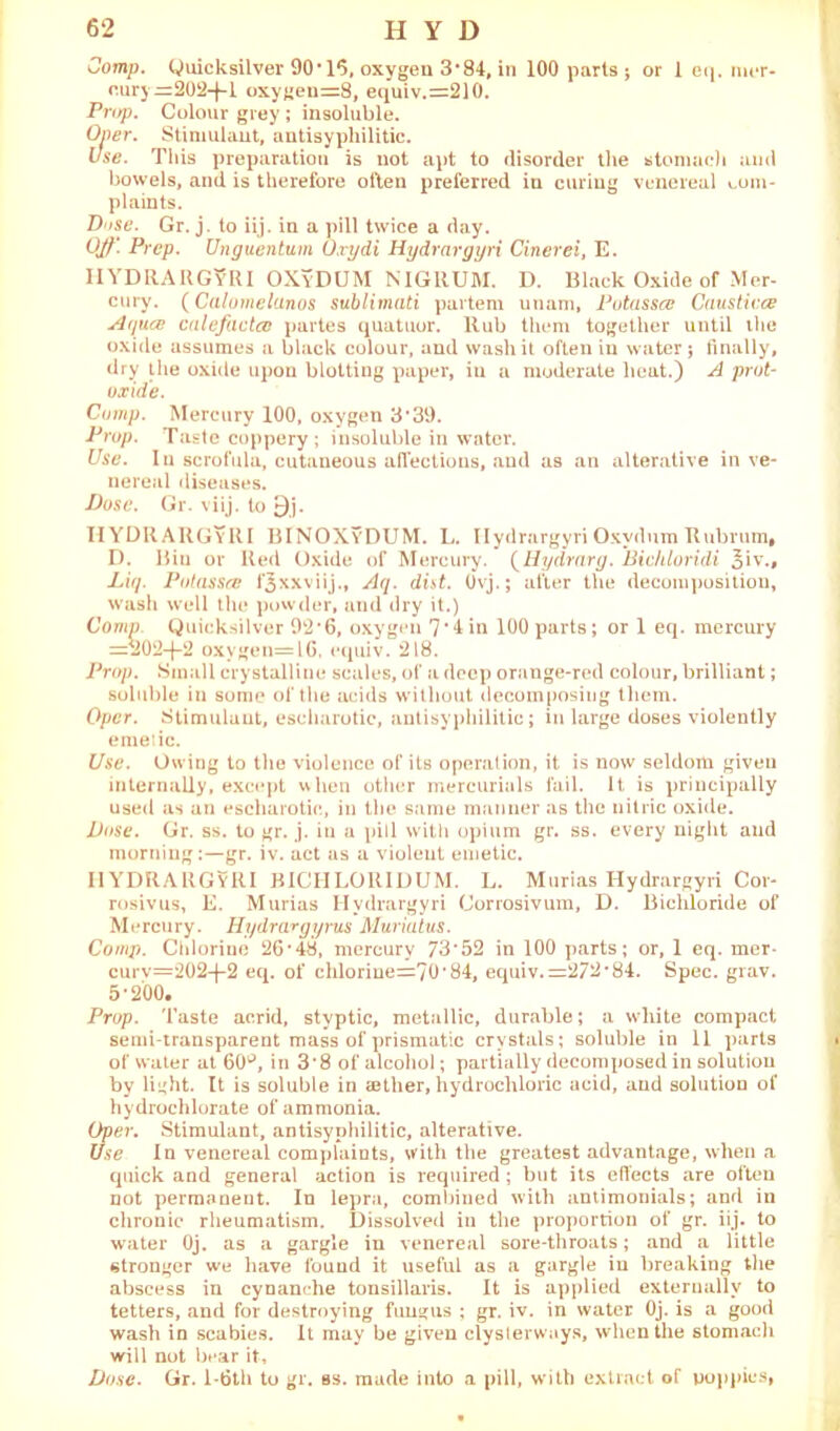 Comp. Quicksilver 90’16, oxygen 3’84, in 100 parts; or 1 eq. nu*r- cury=202-fl oxygen=8, equiv.=210. Prop. Colour grey ; insoluble. Oner. Stimulant, antisyphilitic. Use. This preparation is not apt to disorder the stomach and bowels, and is therefore often preferred in curing venereal com- plaints. Dose. Gr. j. to iij. in a pill twice a day. Ojl'. Prep. Unguentum Orydi Hydrargyri Cinerei, E. IIYDRARGyRI OXyDUM NIGRUM. D. Black Oxide of Mer- cury. (Calomelanos sublimati partem utiam, Potassce Caustivce Aqua} calefilcto} partes quatuor. Rub them together until the oxide assumes a black colour, and wash it often in water j finally, dry the oxide upon blotting paper, in a moderate heat.) A prut- oxide. Comp. Mercury 100, oxygen 3 *39. Prop. Taste coppery; insoluble in water. Use. In scrofula, cutaneous affections, and as an alterative in ve- nereal diseases. Pose. Gr. viij. to £)j. IIYDRARGyRI BINOXyDUM. L. Ilydrargyri Oxvdum Rubrum, D. Biu or Red Oxide of Mercury. (Hydrnrg. Bichloridi Liq. Potassce l'3xxviij., Aq. dist. Ovj.; after the decomposition, wash well the powder, and dry it.) Comp. Quicksilver 92*6, oxygen 7*4 in 100 parts; or 1 eq. mercury =202-j-2 oxygen=l6, equiv. 218. Prop. Small crystalline scales, of a deep orange-red colour, brilliant; soluble in some of the acids without decomposing them. Opcr. Stimulant, eseharotic, antisyphilitic; in large doses violently emeiic. Use. Owing to the violence of its operation, it is now seldom given internally, except when other mercurials fail. It is principally used as an eseharotic, in the same manner as the nitric oxide. Pose. Gr. ss. to gr. j. in a pill with opium gr. ss. every night and morning:—gr. iv. act as a violent emetic. IIYDRARGYRI BICIILORIDUM. L. Murias Hydrargyri Coi- rosivus, E. Murias Hydrargyri Corrosivum, D. Bichloride of Mercury. Hydrargyrus Muriatus. Comp. Chlorine 26*48, mercury 73*52 in 100 parts; or, 1 eq. mer- curv=202-f-2 eq. of chlorme=70*84, equiv. =27^*84. Spec. grav. 5*200. Prop. Taste acrid, styptic, metallic, durable; a white compact semi-transparent mass of prismatic crystals; soluble in 11 parts of water at 60^, in 3*8 of alcohol; partially decomposed in solution by light. It is soluble in ajther, hydrochloric acid, and solution of hydrochlorate of ammonia. Opev. Stimulant, antisyphilitic, alterative. Use In venereal complaints, with the greatest advantage, when a quick and general action is required ; but its effects are often not permanent. In lepra, combined with antimonials; and in chronic rheumatism. Dissolved in the proportion of gr. iij. to water Oj. as a gargle in venereal sore-throats; and a little stronger we have found it useful as a gargle in breaking the abscess in cynanche tonsillaris. It is applied externally to tetters, and for destroying fungus ; gr. iv. in water Oj. is a good wash in scabies. It may be given clysterways, when the stomacli will not bear it. Pose. Gr. l-6th to gr. as. made into a pill, w ith extract of poppies,