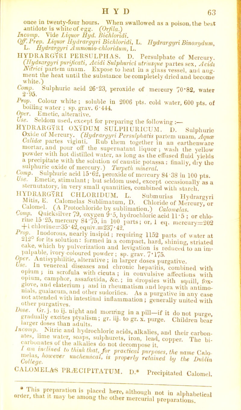 once in twenty-four hours. When swallowed as a poison, the best antidote is white of egg. (Orfila.) Incomp. Vide Liquor Hyd. Bichloridi. OJf'.Prep. Liquor Hydrargyri Bichloridi, L. Hydrargyri Binoxydum, L. Hydrargyri Amrnonio chloridum, L. HYDRARGYRI PERSULPHAS. D. Persulphate of Mercury. (Hydrargyri purijicati, Acidi Sulphurici utriusi/ue partes sex, Acidi Nitrici partem imam. Expose to lieat iu a glass vessel, aud aug- ment the heat until the substance be completely dried aud become white.) Prop. Colour white; soluble in 2006 pts. cold water, 600 pts. ol boiling water ; sp. gray. 6*444. Oper. Emetic, alterative. Use. Seldom used, except for preparing the following :— KYDRiYIUivlU OXVDUM SULPHURICUM. D. Sulphuric Oxide ot Mercury. _ (Hydrargyri Persulphatis partem uuam, Aqua; Ualida; partes viginti. Rub them together in an earthenware mortar, and pour off the supernatant liquor ; wash the yellow powder with hot distilled water, as long as the effused fluid yields a precipitate with the solution of caustic potassa: finally, dry the sulphuric oxide of mercury.) Turpeth mineral. Comp. Sulphuric acid 15*62, peroxide of mercury 84*38 in 100 pts. Use. Emetic, stimulant; but seldom used, except occasionally as a st.prnntntnvw in nan, • 1 ... CHLORIDUM. L. Submurias Hydrargyri Mitis, b. Calomelas Sublimatum, D. Chloride of Mercury, or Lalomel. (A Protochloridebv snblimnt.inn ^ fininm*Jne --- * *** u. ooinjiaui, iiaiu, sinning, sinaieu cake, winch by pulverization and levigation is reduced to an im- palpable, ivory coloured nowder : an. urnv 7 •17*; . ’ * „ UUMWrUUUJIY sternutatory, in very small quantities, combined with starch. CALOMELAS PR/ECIPITATUM. D* Precipitated Calomel.