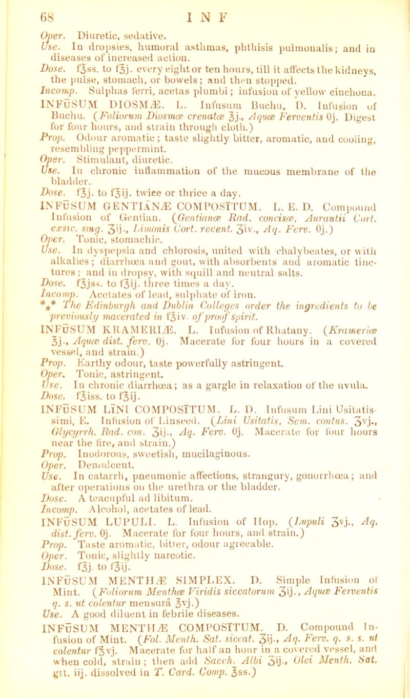 Over. Diuretic, sedative. use. In dropsies, humoral asthmas, phthisis pulmoualis; and in diseases of increased action. Duse. fjss. to i'3.j. every eight or ten hours, till it affects the kidneys, the pulse, stomach, or bowels; and then stopped. Incomp. Sulphas ferri, acetas plumbi; infusion of yellow cinchona. INFuSUM DIOSMiE. L. Infusum Buchu, D. Infusion of Buchu. (Foliorum Diosmce crenatce 3j-. Aquce Ferventis Oj. Digest for four hours, and strain through cloth.) Prop. Odour aromatic ; taste slightly bitter, aromatic, and cooling, resembling peppermint. Oper. Stimulant, diuretic. Use. In chronic inflammation of the mucous membrane of the bladder. Dose. fjj. to f^ij. twice or thrice a day. INFUSUM GENTlANiE COMPOSiTUM. L. E. D. Compound Infusion of Gentian. (Qentiance Rad. concisce, Aurantii Curt, cxstc. sing. 3>.i-» Cimonis Cort. recent. 3iv., Aq. Ferv. Oj.) Oner. Tonic, stomachic. Use. In dyspepsia and chlorosis, united with ehalybeates, or with alkalies; diarrhoea and gout, with absorbents and aromatic tinc- tures ; and in dropsy, with squill and neutral salts. Dose, f^jss. to f'3ij• three times a day. Incomp. Acetates of lead, sulphate of iron. *** The Edinburgh and Dublin Colleges order the ingredients tu be previously macerated in fjiv. of proof spirit. INFuSUM KRAMERIiE. L. Infusion of Rhatany. (Kramerico 3j.» Aquce dist. ferv. Oj. Macerate for four hours in a covered vessel, and strain.) Prop. Earthy odour, taste powerfully astringent. Oper. Tonic, astringent. Use. In chronic diarrhoea; as a gargle in relaxation of the uvula. Dose, f^iss. to f$ij. INFuSUM LlNI COMPOSiTUM. L. D. Infusum Liui Usitatis- simi, E. Infusion of Linseed. {Lini Usitatis, Scm. contus. 3vj*» Olycyrrh. Rad. con. 3fi-> Aq. Ferv. Oj. Macerate for four hours near the lire, and strain.) Pnrp. Inodorous, sweetish, mucilaginous. Oper. Demulcent. Use. In catarrh, pneumonic affections, strangury, gonorrhoea; and after operations on the urethra or the bladder. Duse. A teacupful ad libitum. Incomp. Alcohol, acetates of lead. INFuSUM LUPULI. L. Infusion of Hop. {[Lupuli 3vj-» ^7* dist. ferv. Oj. Macerate for four hours, and strain.) Prop. Taste aromatic, bitter, odour agreeable. Oper. Tonic, slightly narcotic. Dose. f3j. to i'oij- INFuSUM MENTHiE SIMPLEX. D. Simple Infusion ol Mint. (Foliorum Mentha? Viridis siccatorum 3*j-» Aquce Ferventis q. s. ut culentur men sura £vj.) Use. A good diluent in febrile diseases. INFuSUM MENTH/E COMPOSiTUM. D. Compound In- fusion of Mint. {Fol. Menth. Sat. siccat. 3li-» Aq. Ferv. q. s. s. ui colentur f$vj. Macerate for half an hour in a covered vessel, and when cold, strain ; then add Sacch. Albi ^ij., Olci Menth. Sat. gtt. iij. dissolved in T. Card. Comp. 3ss.)