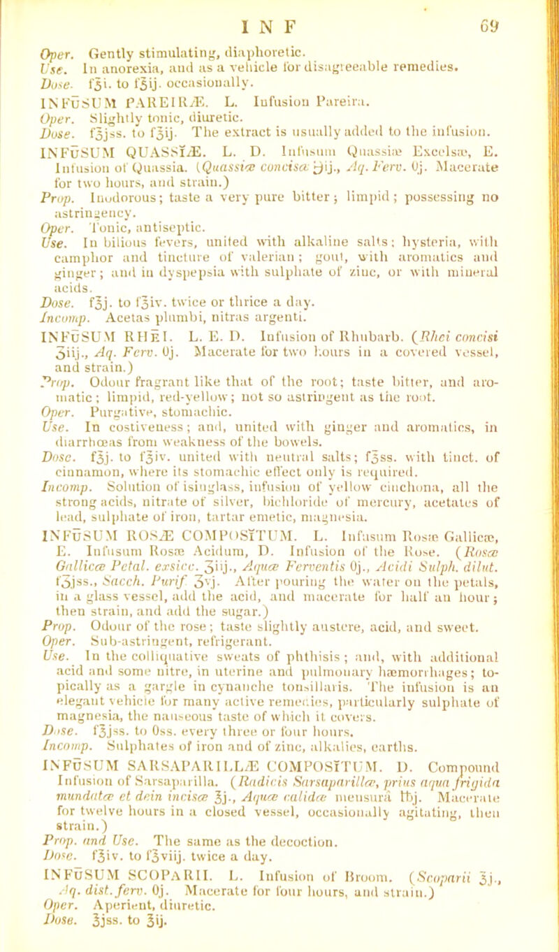 Oper. Gently stimulating, diaphoretic. Use. In anorexia, and as a vehicle I'or disagreeable remedies. Duse. to l‘5ij. occasionally. INFuSUM PARE IRA. L. Infusion Pareira. Oper. Slightly tonic, diuretic. Duse. f3jss. to f^ij- The extract is usually added to the infusion. INFuSUM QUASSlA. L. D. Infusum Quassia? Excels®, E. Infusion of Quassia. [Quassia concisce'^jij., Aq.Ferv. Oj. Macerate for two hours, and strain.) Prop. Inudorous; taste a very pure bitter; limpid; possessing no astringency. Oper. I onic, antiseptic. Use. In bilious fevers, united with alkaline salts: hysteria, with camphor and tincture of valerian ; gout, with aromatics and ginger; and in dyspepsia with sulphate of ziuc, or with mineral acids. Dose. fjj. to fjiv. twice or thrice a day. Incomp. Acetas plumbi, nitras argenti. INFuSUM RHeI. L. E. D. Infusion of Rhubarb. (JEUieiconcisi 3iij., Aq. Ferv. Oj. Macerate for two hours in a covered vessel, and strain.) Prop. Odour fragrant like that of the root; taste bitter, and aro- matic; limpid, red-yellow; not so astringent as the root. Oper. Purgative, stomachic. Use. In costiveuess; and, united with ginger and aromatics, in diarrhoeas from weakness of the bowels. Dose. f3j- to fjiv. united with neutral salts; f5ss. with tinct. of cinnamon, where its stomachic efleet only is required. Incomp. Solution of isinglass, infusion of yellow cinchona, all the strong acids, nitrate of silver, bichloride of mercury, acetates of lead, sulphate of iron, tartar emetic, magnesia. INFuSUM ROSA COMPOSiTUM. L. Infusum Rosie Gallic®, E. Infusum Rosm Acidura, D. Infusion of the Rose. (Rosea Gnllicce Petal, exsicc. 3i1 j•» Aques Ferventis Oj., Acidi Sulph. dilut. t'3jss., Sacch. Purif 3v.j- Alter pouring the water on the petals, in a glass vessel, add the acid, and macerate for half an hour; then strain, and add the sugar.) Prop. Odour of the rose; taste slightly austere, acid, and sweet. Oper. Sub-astringent, refrigerant. Use. In the colliquative sweats of phthisis ; and, with additional acid and some nitre, in uterine and pulmonary haemorrhages; to- pically as a gargle in cynanche tonsillaris. The infusion is an elegant vehicle for many active remedies, particularly sulphate of magnesia, the nauseous taste of which it. covers. D*>se. fjjss. to Oss. every three or four hours. Incomp. Sulphates of iron and of zinc, alkalies, earths. INFUSUM SARSAPARILLA COMPOSiTUM. D. Compound Infusion of Sarsaparilla. (Radicis Sarsaparilla}, prius aqua Jrigida inundates et dein incises 3j-, Aques calidcs meusura tt>j. Macerate for twelve hours in a closed vessel, occasionally agitating, then strain.) Prop, and Use. The same as the decoction. Dose. f^iv. to f^viij. twice a day. INFuSUM SCOPaRII. L. Infusion of Broom. (Scoparii 3j-» Aq. dist.ferv. Oj. Macerate for four hours, and strain.) Oper. Aperient, diuretic. Dose. 3jss. to 3ij-