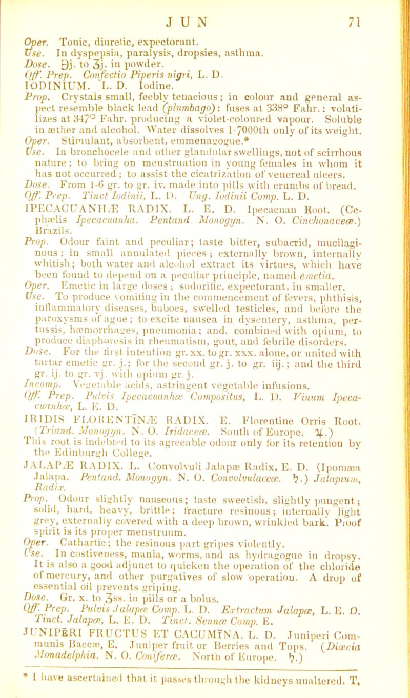 Over. Tonic, diuretic, expectorant. Use. In dyspepsia, paralysis, dropsies, asthma. Dose. 9j. to 3j. in powder. Off. Prep. Confectio Piperis nigri, L. D. IODINIUM. L. D. Iodine. Prop. Crystals small, feebly tenacious; in colour and general as- pect resemble black lead (plumbago): fuses at 338° Fahr.: volati- lizes at 347° Fahr. producing a violet-coloured vapour. Soluble in aether and alcohol. Water dissolves l-JOOOth only of its weight. Oper. Stimulant, absorbent, emmena'joguc.* Use. In bronchocele and other glandular swellings, not of scirrhous nature; to bring on menstruation in young females in whom it has not occurred; to assist the cicatrization of venereal ulcers. Dose. From 1-6 gr. to °r. iv. made into pills with crumbs of bread. Ojf\ Prep. Tinct Iodinii, L. D. Ung. Iodinii Comp. L. D. IPECACUANHA RADIX. L. E. D. Ipecacuan Root. (Ce- phselis Ipecacuanha. Pcntand Monoggn. N. O. Cinchonacece.) Brazils. Prop. Odour faint and peculiar; taste bitter, subacrid, mucilagi- nous : in small annulated pieces ; externally brown, internally whitish; both water and alcohol extract its virtues, which have been found to depend on a peculiar principle, named emctia. Oper. Emetic in large doses ; sudorific, expectorant, in smaller. Use. To produce vomiting in the commencement of fevers, phthisis, inflammatory diseases, buboes, swelled testicles, and before the paroxysms of ague; to excite nausea in dysentery, asthma, per- tussis, haemorrhages, pneumonia; and. combined with opium, to produce diaphoresis in rheumatism, gout, and febrile disorders. Duse. For the first intention gr. xx. to gr. xxx. alone, or united with tartar emetic gr. j.; for the second gr. j. to gr. iij.; aud the third gr. ij. to gr. vj with opium gr. j. Incomp. Vegetable acids, astringent vegetable infusions. Off. Prep. Pule,is Ipecacuanha Compositus, L. D. Vinum Ipeca- cuan/uv, L. E. D. IK IDIS FLOH ENTlNA RADIX. E. Florentine Orris Root. (Triand. Monoggn. N.O. Iridacece. South of Europe, y.') This root is indebted to its agreeable odour only for its retention by the Edinburgh College. JALAP A RADIX. L. Convolvuli Jalapae Radix, E. D. (Iponuea Jalapa. Pentand. Monoggn. N. O. Convolvulacccc. ^.) Jaiapium, Radix. Prop. Odour slightly nauseous; faste sweetish, slightly pungent; solid, hard, heavy, brittle; fracture resinous; internally light grey, externally covered with a deep brown, wrinkled bark. Proof spirit is its proper menstruum. Oper. Cathartic; the resinous part gripes violently. Use. In costiveness, mania, worms, and as hydragogue in dropsy. It is also a good adjunct to quicken the operation of the chloride of mercury, and other purgatives of slow operation. A drop of essential oil prevents griping. Dose. Gr. x. to 3SS- in pills or a bolus. OJJ. Prep. Pulvis .Jalapre Comp. L. D. Extraction Jalapce, L. E. O. Tinct. Jalapce, L. E. D. Tinct. Senncc Comp. E. JUNIPeRI FRUCTUS ET CACIJMiNA. L. I). Juniperi Com- munis Baccre, E. Juniper fruit or Berries and Tops. (Dicecia Monadelphia. N. O. Ctmiferce. North of Europe. *?.) * 1 have ascertained that it pusses through the kidneys unaltered. T,