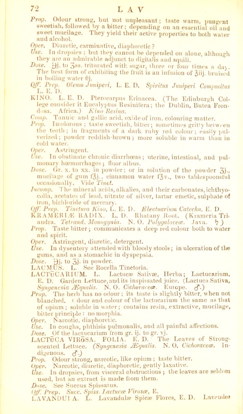 Prop. Odour strolls', but not unpleasant; taste warm, pungent sweetish, followed by a bitter ; depending on an essential oil and sweet mucilage. They yield ilieir active properties to both water and alcohol. Over. Diuretic, carminative, diaphoretic ? Use. In dropsies ; but they cannot be depended on alone, although they are an admirable adjunct to digitalis and squill. Dose. ^j. to 3ss. triturated with sugar, three or four times a da). The best form of exhibiting the fruit is au infusion of 3iij. bruised in boiling water Oj. Q/£ Oleum Juniperi, L. E. D. Spiritus Juniperi Compositus KINO. L. E. D. Pterocarpus Eriuacea. (The Edinburgh Col- lege consider it Eucalyptus Resiuifera; the Dublin, Butea Fron- dosa. Africa.) Kino Resina. Comp. Tannic and gallic acid, oxide of iron, colouring matter. Prop. Inodorous ; tasle sweetish, bitter; sometimes gritty between the teeth; in fragments of a dark ruby red colour; e’asily pul- verized; powder reddish-brown; more soluble in warm than in cold water. Over. Astringent. Use. In obstinate chronic diarrhoeas; uterine, intestinal, and pul- monary luemorrhages; tluor albus. Dose. Gr. x. to xx. in powder; or in solution of the powder 3.i-» mucilage of gum f^j., cinuamon water f$v., two tables poo ns ful occasionally. Vide Tinct. Incomp. The mineral acids, alkalies, and their carbonates, ichtliyo- colla, acetates of lead, nitrate of silver, tartar etnetic, sulphate of iron, bichloride of mercury. Off'. Prep. Tinctura Kino, E. E. D. Electuarium Catechu, E. D. KRAMERl/E RADIX. L. D. Rhatany Root. (Krameria Tri* andra. Tetrand. Munogynia. N. O. Pulygalacecc. Java. ) Prop. Taste bitter; communicates a deep red colour both to water and spirit. Oper. Astringent, diuretic, detergent. Use. In dysentery attended with bloody stools; in ulceration of the gums, and as a stomachic in dyspepsia. Dose. i3j. to 3j. in powder. LACMUS. L. See llocella Tinctoria. LACTuCA RIUM. L. Lactucae Sativae, Herba; Lactucarium, E. D. Garden Lettuce,and its inspissated juice. (Lactuca Sativa, Syngenesia JEqualis. N. O. Cichorai ece. Europe, Prop. The herb has no odour ; its taste is slightly bitter, when not blanched. < dour and colour of the lactucarium the same as that of opium; soluble in water; contains resin, extractive, mucilage, bitter principle : no morphia. Oper. Narcotic, diaphoretic. Use. In coughs, phthisis pulmonalis, and all painful affections. Dose. _Of the lactucarium from gr. ij. to gr. vj. LACTuCA VlRoSA. FOLIA. E. D. The Leaves of Strong- scented Lettuce. (Syngenesia JEqualis. N. O. Cichuraceee. In- digenous. Prop. Odour strong, narcotic, like opium ; taste bitter. Oper. Narcotic, diuretic, diaphoretic, gently laxative. Use. In dropsies, from visceral obstructions ; the leaves are seldom used, but an extract is made from them. Duse. See Succus Spissatus. Off. Prep. Succ. Spiss. lAietuc.ee Virosce, E. LAVANDUI A. L. Lavundula? Spicse Flores, E. D. Lavender