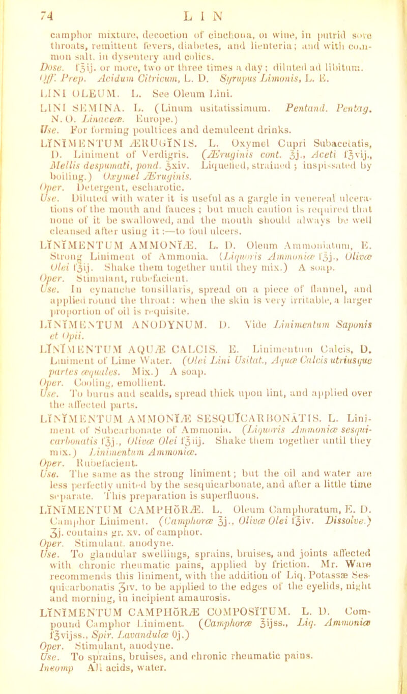 camphor mixture, decoction of cinchona, 01 wine, in putrid sore throats, remittent fevers, diabetes, and lienteria; and with com- mon salt, in dysentery and colics. Dose. 1*3 i j. or more, two or three times a day; diluted ad libitum. <!//'. Prep. Acidum Citricum, L. D. Syrupus Limonis, L. E. UNI OLEUM. L. See Oleum Lini. LINI SEMINA. L. (Linum usitatissimum. Pentand. Pentag. N. O. Linacea}. Europe.) Use. For forming poultices and demulcent drinks. LTNTMENTUM jERUUiNIS. L. Oxymel C Subaceiatis, I). Liniment of Verdigris. (JEruginis cunt. Aceti f^vij., Mellis despumati, pond. 5xiv. Liquelied, strained j inspissated by boiling.) Oxymel JEruginis. Oper. Detergent, escharotic. Use. Diluted with water it is useful as a gargle in venereal ulcera- tions of the month and fauces ; but much caution is required that none of it be swallowed, and the mouth should always be well cleansed after usiug it:—to foul ulcers. LTNiMENTUM AMMONT/E. L. D. Oleum Ammoniatum, E. Strong Liniment of Ammonia. (Liquuris Ammonia* l‘5j., Oliva: Olei t'lij. Shake them together until they mix.) A soap. Oper. Stimulant, rubefacient. Use. In cyuauehe tonsillaris, spread on a piece of llannel, and applied round the throat: when the skin is very irritable,a larger proportion of oil is requisite. LTNiMENTUM ANODYNUM. D. Vide Lini men turn Saponis et Opii. LTNiMENTUM AQU/E GALOIS. E. Linimentu.il Calcis, D. Liniment of Lime Water. (Olei Lini Usitat., Aquce Calais utriusguc partes cequules. Mix.) A soap. Oper. Cooling, emollient. Use. To burns and scalds, spread thick upon lint, and applied over the a Heeled parts. LTNTMENTUM A.MMONT.E SESQUTCARBONaTIS. L. Lini- ment of Subcarbonate of Ammonia. (Liqunris Ammonia? sesqni- carbonatis fjj., Olivce Olei l'^iij. Shake them together until they mix.) Linimentum Ammunicc. Oper. Rubefacient. Use. The same as the strong liniment; but the oil and water are less perfectly united by the sesquicarbonale, and after a little time separate. This preparation is superfluous. LTNTMENTUM CAMPHoRjE. L. Oleum Camphoratum, E. D. Camphor Liniment. (Camp/iorce 5j., Olivce Olei fjiv. Dissolve.) 3j. contains gr. xv. of camphor. Oper. Stimulant, anodyne. Use. To glandular swellings, sprains, bruises, and joints affected with chronic rheumatic pains, applied by friction. Mr. Ware recommends this liniment, with the addition of Liq. Potassae Ses- quiearbonatis 3IV* *° be applied to the edges of the eyelids, nighL and morning, in incipient amaurosis. LTNTMENTUM CAMPIIoRjE COMPOSTTUM. L. D. Com- pound Camphor Liniment. (Camp/iorce 3ijss., Liq. Ammonias fjvijss., Spir. Lavandulce Oj.) Oper. Stimulant, anodyne. Use. To sprains, bruises, and chronic rheumatic pains. Ineomp All acids, water.