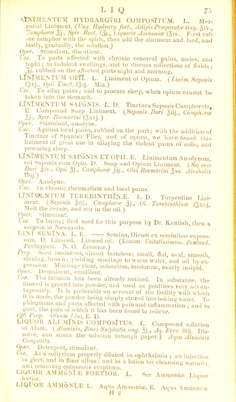 \lNlMliNTUM HYDRARGvKI COMPOSiTL’M. L. Wer- Euriiil Liniment. (Uni/. Hydrarg.fort., AdipisPrceparatcesing. Jiv., Uamphura: 5j., Spiv. Red. i'3j» Jnquoris Ammonite 13 iv, First rub cue camplior with tile spirit, then add tile ointment and lard, and lastly, gradually, the solution.) Ojier. Stimulant, discutieut. Use. To parts affected with chronic venereal pains, nodes, and tophi; to indolent swellings, and to discuss collectious of fluids ; 3j. rubbed on the affected parts night and morning. LlNlMENTUM Ol’TI. L. Liniment of Opium. (Linim. Siwonis r t'oyj., Opii Tinct. f'5 ij. Mix.) Use. To allay pains; and to procure sleep, when opium cannot be taken into the stomach. LlNlMENTUM SAPoNIS. L. D. Tinctura Sapouis Camphornta, E. Compound Soap Liniment. (Saponis Dari 3iij., Camphorce 5j., Spir. Rusmarini f^xvj.) Oper. Stimnlaut, anodyne. Use. Against local pains, rubbed on the part; with the addition of Tincture of Spanish Flies, and of opium, we have found this liniment of great use in allayiug the violent pains of colic, and procuring sleep. LTnT.MENIUM SAPoNIS ET OPII. E. Liuimentum Anodynum, vel Saponis cum Opio. D. Soap and Opium Liniment. CSaionis 3iv.. Opii I}., Camphurce ^ij., Ulei Rusmarini Jss. Alcuhulis Ibij.) Oper. Anodyne. Use. In chronic rheumatism and local pains. LlNlM'ENTUM TEREBINTIITNxE, L. D. Turpentine Lini- ment. (Sapunis 31 ij -, C amphora’ 3j-» 01. Terebinthince fAxvi, Melt the cerate, and stir in the oil.) Oper. Mimulant. ise. To burns; first used for this purpose by Dr. Kentish, then a surgeon in Newcastle. L1M SEMTNA. L. E. Semina, Oleum ex seminibus expres- sum. D. Linseed. Linseed oil. (Linurn Usitatissimum. Pentand. Pentayyma. N. O. Linacecc.) Prop. Seed inodorous, almost tasteless; small, fiat, oval, smooth, shining, brown; yielding mucilage to warm water, and oil by ex- pression. Mucilage clear, colourless, inodorous, nearly insipid Oper. Demulcent, emollient. Lse. The infusion has been already noticed. In substance, the linseed is ground into powder, and used as poultices very advan- tageously. It is preferable on account of the facility with which it is made, the powder being simply stirred into boiling water. To phlegmons, aud parts affected with pain and inflammation ; and to gout, the pam of which it has been found to relieve. Ojf. Prep. Oleum /.ini, E. D. LiQL’OR ALOmTMS COMPOSlTUS. L. Compound solution oi Alum. (Aluminis, Zinci Sulp/iatis sing. 3j., An. Few. Oiii Dis- solve, and strain the solution through paper.) Anna Aluminis Lomposita. 1 Oper. Detergent, stimulant. Use. As a collyrium properly diluted in ophthalmia ; an injection m gleet, and in floor albus; and as a lotion lor cleansing wound i. amt removing cutaneous eruptions. LWUOR AMMbNl.K FORTIOR. L. See Ammonia) Liquor torMor. 1 LIQUOR AMMoNLE L. Aqua Ammonite, E. H 2 Aqua Ammonia;