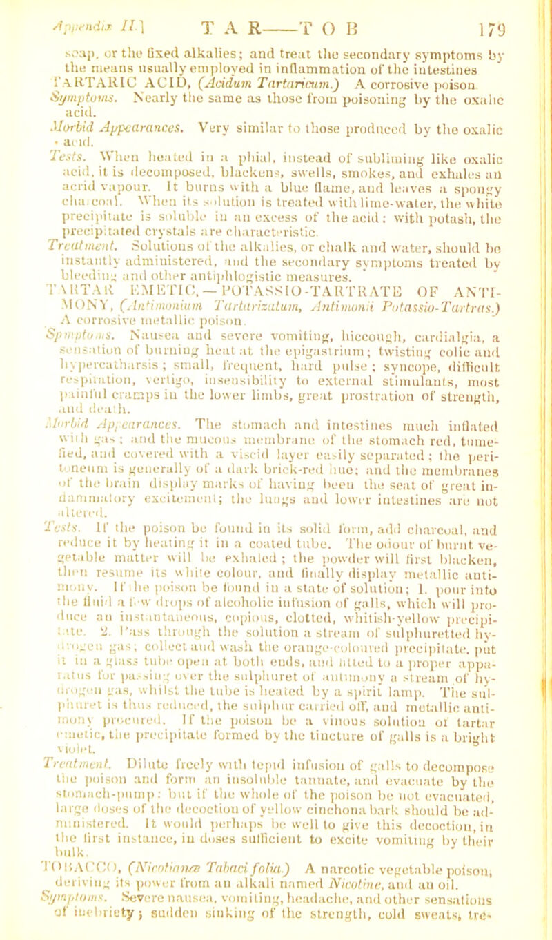 Jptvndis II.] T A R T OB 179 soap, or the fixed alkalies; and treat the secondary symptoms by the means usually employed in inflammation of the intestines TaRTARIC ACID, (Acidum Tartaricum.) A corrosive poison Symptoms. Nearly the same as those from poisoning by the oxalic acid. Morbid Appearances. Very similar to those produced by the oxalic * acid. Tests. When heated in a phial, instead of subliming like oxalic acid, it is decomposed, blackens, swells, smokes, and exhales ail acrid vapour. It burns with a blue flame, and leaves a spongy charcoal. When its solution is treated with lime-water, the white precipitate is soluble in an excess of the acid: with potash, the precipitated crystals are characteristic. Treatment. Solutions of the alkalies, or chalk and water, should be instantly administered, and the secondary symptoms treated by bleeding and other antiphlogistic measures. TARTAR KM ETIC, — POTASS 10-TARTRATE OF ANTI- MONY, (Antimonium Tartarizatum, Antimonii Potassio- Tartras.) A corrosive metallic poison. Symptoms. Nausea and severe vomiting, hiccough, cardialgia, a sensation of burning heat at the epigastrium; twisting colic and liypercatharsis ; small, frequent, hard pulse ; syncope, difficult respiration, vertigo, insensibility to external stimulants, most painful cramps in the lower limbs, great prostration of strength, and death. Morbid Appearances. The stomach and intestines much inflated wiih gas: and the mucous membrane of the stomach red, tume- fied, and covered with a viscid layer easily separated; the peri- toneum is generally of a dark brick-red hue; and the membranes of the brain display marks of having been the seat of great in- flammatory excitement; the lungs and lower intestines are not altered. Tests. If tlu* poison be found in its solid form, add charcoal, and reduce it by heating it in a coated tube. The odour of burnt ve- getable matter will be exhaled ; the powder will first blacken, then resume its white colour, and finally display metallic anti- mony. If he poison be found in a state of solution; 1. pour into the fluid a 1 w drops of alcoholic infusion of galls, which will pro- duce an instantaneous, copious, clotted, whitish-yellow precipi- : 'te. k2. Pass through the solution a stream of sulphuretted hy- avugcu gas; collect and wash the orange-coloured precipitate, put it in a glass tube open at both ends, and titled to a proper appa- ratus for passing over the sulphuret of antimony a stream of hy- drogen gas, whilst the tube is heated by a spirit lamp. The sul- phuret is thus reduced, the sulphur carried off, and metallic anti- mony procured. If the poison be a vinous solution of tartar emetic, the precipitate formed by the tincture of galls is a bright violet Treatment.. Dilute freely with tepul infusion of galls to decompose tliu poison and form nn insoluble tannate, and evacuate by the stomach-pump: but if the whole of the poison be not evacuated, large doses of the decoction of yellow cinchona bark should be ad- ministered. It would perhaps be well to give this decoction, in the lirst instance, in doses sutficient to excite vomiting bv their bulk. TOBACCO, (Nieotimus Tabari, folia.) A narcotic vegetable poison, __ deriving its power from an alkali named Nicotine, and an oil. Symptoms. Severe nausea, vomiting, headache, and other sensations of inebriety; sudden sinking of the strength, cold sweats. Ire-