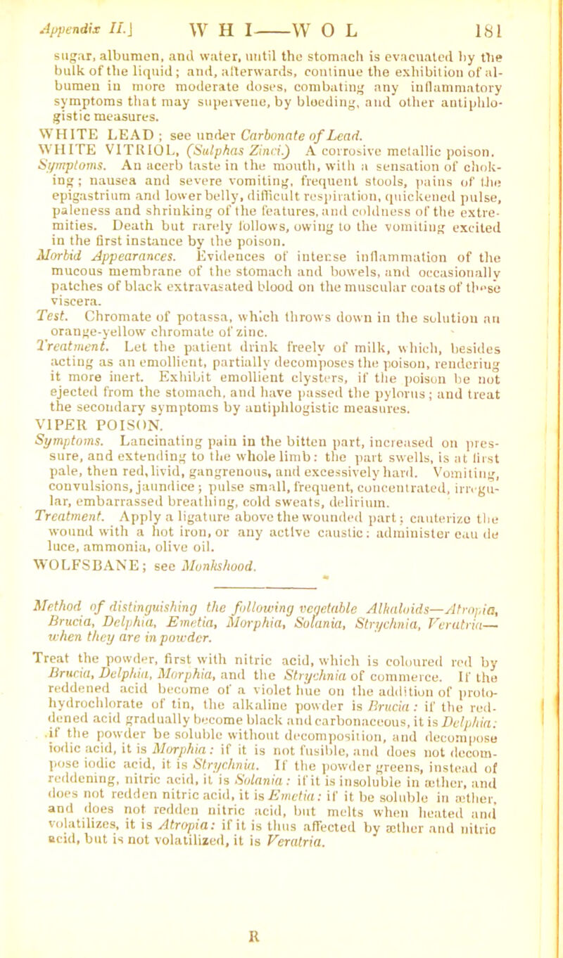 Appendix II. J W H I W O L 1<S1 sugar, albumen, and water, until the stomach is evacuated by the bulk of the liquid; and, afterwards, continue the exhibition of al- bumen iu more moderate doses, combating any inflammatory symptoms that may supervene,by bleeding, and other antiphlo- gistic measures. WHITE LEAD ; see under Carbonate of Lead. WHITE VITRIOL, (Sulphas Zinci.) A corrosive metallic poison. Symptoms. An acerb taste in the mouth, with a sensation of chok- ing ; nausea and severe vomiting, frequent stools, pains of the epigastrium and lower belly, difficult respiration, quickened pulse, paleness and shrinking of the features, and coldness of the extre- mities. Death but rarely follows, owing to the vomiting excited in the first instance by the poison. Morbid appearances. Evidences of intense inflammation of the mucous membrane of the stomach and bowels, and occasionally patches of black extravasated blood on the muscular coats of th‘»se viscera. Test. Chromate of potassa, which throws down in the solution an orange-yellow chromate of zinc. Treatment. Let the patient drink freely of milk, which, besides acting as an emollient, partially decomposes the poison, rendering it more inert. Exhibit emollient clysters, if the poison be not ejected from the stomach, and have passed the pylorus; and treat the secondary symptoms by antiphlogistic measures. VIPER POISON. Symptoms. Lancinating pain in the bitten part, increased on pres- sure, and extending to the whole limb: the part swells, is at first pale, then red, livid, gangrenous, and excessively hard. Vomiting, convulsions, jaundice ; pulse small, frequent, concentrated, irregu- lar, embarrassed breathing, cold sweats, delirium. Treatment. Apply a ligature above the wounded part; cauterize the wound with a hot iron, or any active caustic; administer eau de luce, ammonia, olive oil. WOLFSBANE; sec Monkshood. Method of distinguishing the following vegetable Alkaloids—Atropia, Brucia, Delphia, Emetia, Morphia, Solania, Strychnia, Verutria— when they are in powder. Treat the powder, first with nitric acid, which is coloured red by Brucia, Delphia, Morphia, and the Strychnia of commerce. If the reddened acid become of a violet hue on the addition of proto- hydrochlorate of tin, the alkaline powder is Brucia: if the red- dened acid gradually become black and carbonaceous, it is Delphia: it the powder be soluble without decomposition, and decompose iodic acid, it is Morphia: if it is not fusible, and does not decom- pose iodic acid, it. is Strychnia. II the powder greens, instead of reddening, nitric acid, it is Solania: if it is insoluble in aether, and does not redden nitric acid, it is Emetia: if it be soluble in tether, and does not redden nitric acid, but melts when heated and volatilizes, it is Atropia: if it is thus affected by aether and nitric acid, but is not volatilized, it is Veratria. R