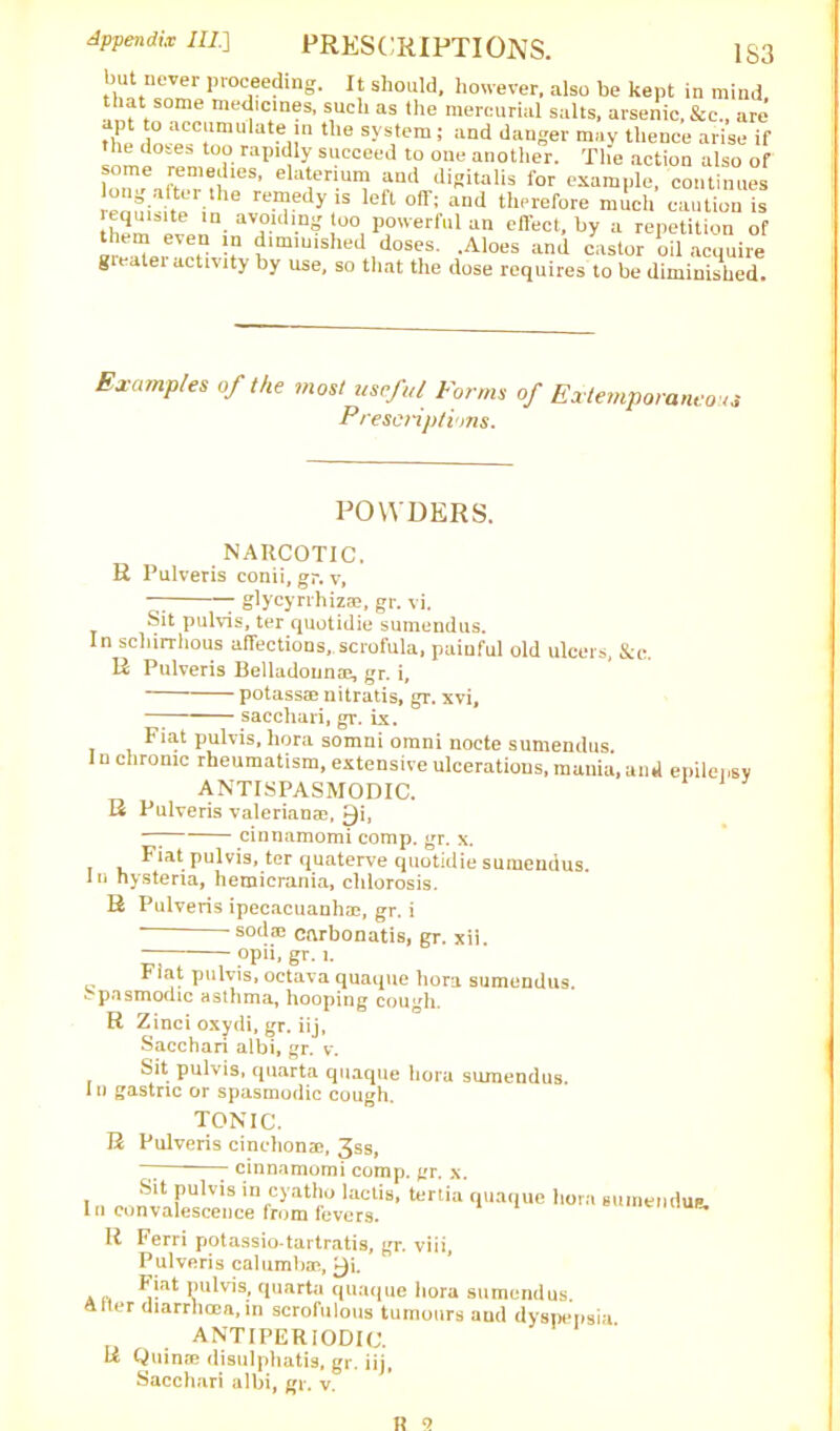 Appendix III.] PRESCRIPTIONS. [S3 but never proceeding. It should, however, also be kept in mind that some medicines, such as the mercurial salts, arsenic, See., are X ° “cc;lmulat« >» system; and danger may thence arise if the doses too rapidly succeed to one another. The action also of ela^en.unf aml Jiflitalis for example, continues enni . • he T y lefl °ff: a,ul tll(‘refore much caution is ‘ m. avo.ldl.ne powerful an effect, by a repetition of ‘ , !? diminished doses. .Aloes and castor oil acquire gleatei activity by use, so that the dose requires to be diminished. Examples of the most useful Forms of Extemporaneous Prescriptions. POWDERS. NARCOTIC. R Pulveris conii, gr. v, — 7 glycyrrhiz®, gr. vi. Sit pulvis, ter quotidie sumendus. In schirrhous affections,.scrofula, painful old ulcers, See. R Pulveris Belladonn®, gr. i, ■ potasste nitratis, gr. xvi, saccliari, gr. ix. Fiat pulvis, hora somni omni nocte sumendus. In chronic rheumatism, extensive ulcerations, mania,and epilepsy ANTI SPASMODIC. R Pulveris valerian®, £)i, —7 cinnamomi comp. gr. x. Fiat pulvis, ter quaterve quotidie sumendus. In hysteria, hemicrania, chlorosis. R Pulveris ipecacuanh®, gr. i s°daJ carbonatis, gr. xii. opii, gr. l. Flat pulvis, octava quaque hora sumendus. *- pasmodic asthma, hooping cough. R Zinci oxydi, gr. iij, Sacchari albi, gr. v. Sit pulvis, rpiarta quaque hora sumendus. In gastric or spasmodic cough. TONIC. R Pulveris cinchonae, 3ss, I ~ cinnamomi comp. gr. x. Sit pulvis in cyatho lactis, tertia quaque hora n convalescence from fevers. suinenduB. R Ferri potassio-tartratis, gr. viii, Pulveris calumbac, £)i. a p. i)ll^s» cluart‘i quaque hora sumendus. Alter diarrhcca,in scrofulous tumours aud dyspepsia antiperiodic. R Quinre disulphatis, gr. iij,