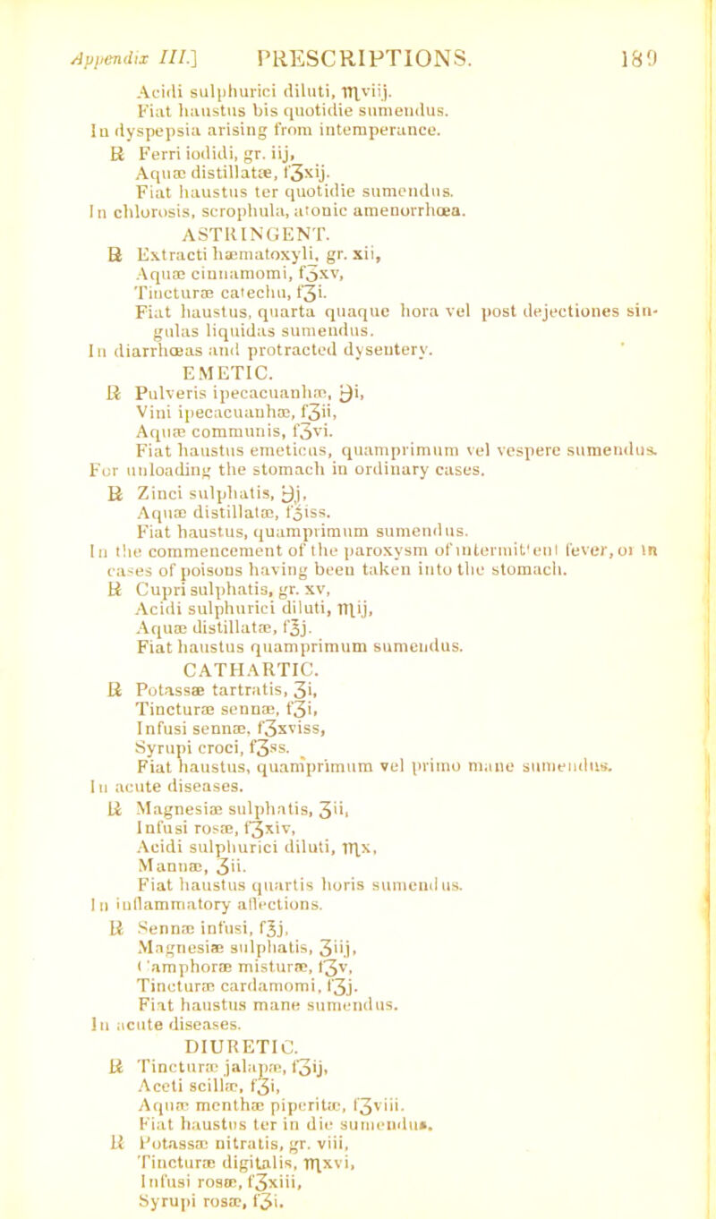 Acicli sulphurici diluti, n\viij. Fiat liaustus bis quotidie sumendus. Ia dyspepsia arising from intemperance. R Ferri iodidi, gr. iij, Aquae distillat®, t'3xij. Fiat liaustus ter quotidie sumendus. In chlorosis, scrophula, atonic amenorrhoen. ASTRINGENT. R Extracti liaematoxyli, gr. xii. Aquae cinnamomi, f3xv, Tincturae catechu, f3L Fiat liaustus, quarta quaque hora vel post dejectiones sin- gulas liquidas sumendus. In diarrhoeas and protracted dysentery. EMETIC. R Pulveris ipecacuanhas, ^i, Vini ipecacuanhae, f3ii> Aquae communis, f3vi. Fiat liaustus emetiens, quamprimum vel vespere sumendus. For unloading the stomach in ordinary cases. R Zinci sulphatis, 9j, Aquae distillatae, foiss. Fiat liaustus, quamprimum sumendus. In the commencement of the paroxysm of intermit' ent fever, or in cases of poisons having been taken into the stomach. R Cupri sulphatis, gr. xv, Acidi sulphurici diluti, nfij. Aquae distillatae, f^j. Fiat liaustus quamprimum sumendus. CATHARTIC. R Potassae tartratis, 3i. Tinctur® senn®, f3i» Infusi senn®, f3xviss, Syrupi croci, f3-ss. Fiat liaustus, quamprimum vel prime mane sumendus. I u acute diseases. R Magnesi® sulphatis, 3*h Infusi ros®, f3*iv, Acidi sulphurici diluti, Tttx, Mann®, 311- Fiat liaustus quartis lioris sumendus. In inflammatory affections. R .Senn® infusi, f^j. Magnesi® sulphatis, 3hj, < amphor® mistur®, t3v, Tinctur® cardamomi, l*3j- Fiat haustus mane sumendus. In acute diseases. DIURETIC. R Tinctur® jalap®, f3ij» Aceti scill®, f'3i, Aquro month® piperit®, f'3viii. Fiat haustus ter in die sumendus. R Potass® nitratis, gr. viii, Tinctur® digitalis, iTfxvi, Infusi ros®, f3xiii, Syrupi ros®, f'3i.