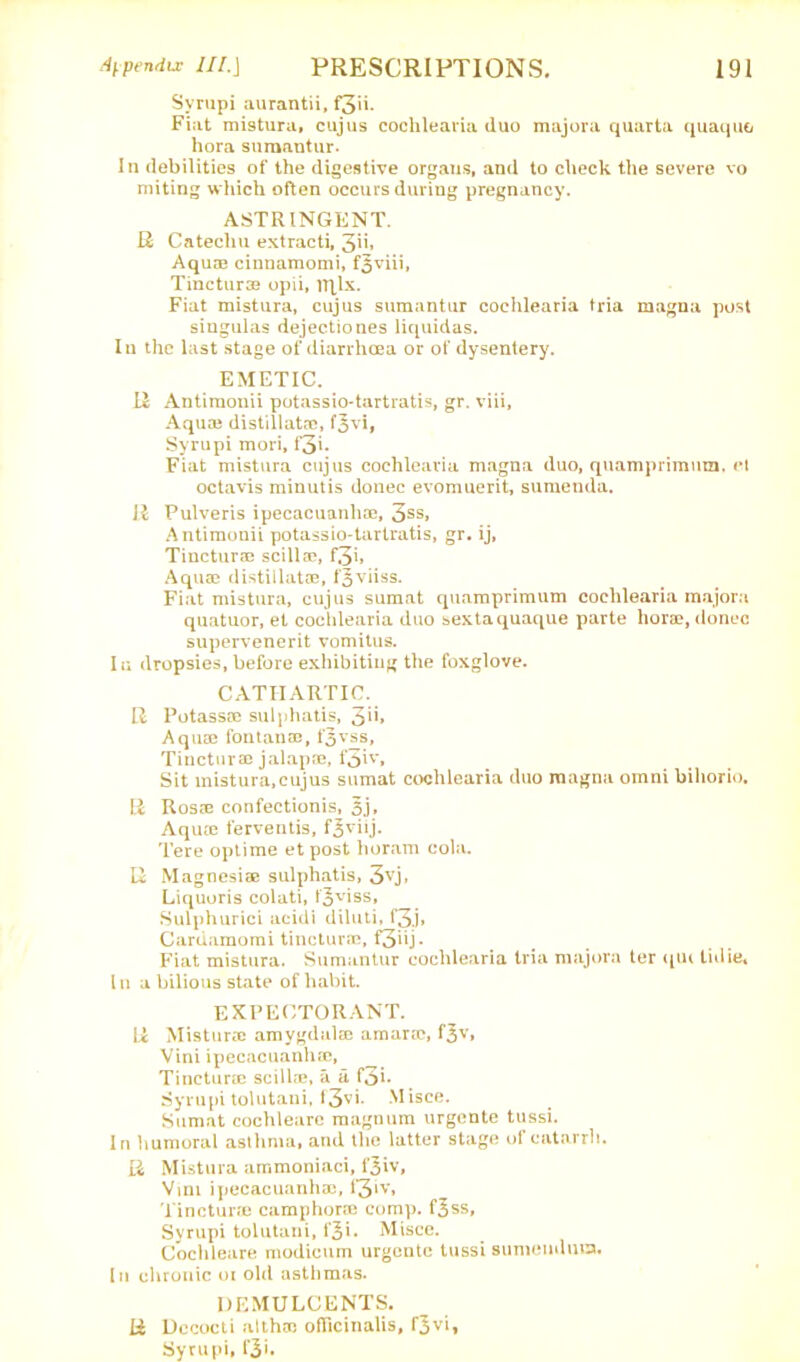 Syrupi aurantii, f3'n. Fiat mistura, cujus cochlearia duo majora quarta quaquo hora sumantur. In debilities of the digestive organs, and to check the severe vo miting wliich often occurs during pregnancy. ASTRINGENT. R Catechu extracti, 3”* Aqua) cinnamomi, f3viii, Tincturae opii, iTflx. Fiat mistura, cujus sumantur cochlearia tria magna post siugulas dejectiones liquidas. In the last stage of diarrhoea or of dysentery. EMETIC. II Antimonii potassio-tartratis, gr. viii. Aqua) distillata*, fjvi, Syrupi mori, f3'- Fiat mistura cujus cochlearia magna duo, quamprimnm. el octavis minutis donee evomuerit, sumenda. R Pulveris ipecacuanha), 3SS» Antimonii potassio-tartratis, gr. ij, Tinctura) scilla?, f3i» Aquae distillatae, f|viiss. Fiat mistura, cujus sumat quamprimum cochlearia majora quatuor, et cochlearia duo sextaquaque parte hora), donee supervenerit vomitus. Iu dropsies, before exhibiting the foxglove. CATHARTIC. R Potassa) sulphatis, 3>h Aqu® fontana), t'5vss, Tincturae jalap®, f3R’» Sit mistura,cujus sumat cochlearia duo magna omni bihorio. R Ros® confectionis, 3j, Aqu® ferventis, fjviij. Tere optime etpost horam cola. R Magnesiae sulphatis, 3vj, Liquoris colati, t'3v'ss* Sulphurici acidi diluti, f3.j* Caruamomi tinctur®, f3‘>j- Fiat mistura. Sumantur cochlearia tria majora ter qiu lidie. In a bilious state of habit. EXPECTORANT. R Mistura) amygdalffi amarre, f^v, Vini ipecacuanha), Tinctura) scilla), a a foi* Syrupi tolutani, f3vi. Misce. Sumat cochleare magnum urgente tussi. In humoral asthma, and the latter stage of catarrh. R Mistura ammoniaci, fjiv, Vmi ipecacuanha), f3»v, Tinctura) camphor® comp, f^ss, Syrupi tolutani, fji. Misce. Cochleare modicum urgente tussi sunieuduia. In chronic oi old asthmas. DEMULCENTS. R Decocti althso ofTicinalis, fjvi, Syrupi, i’3<*