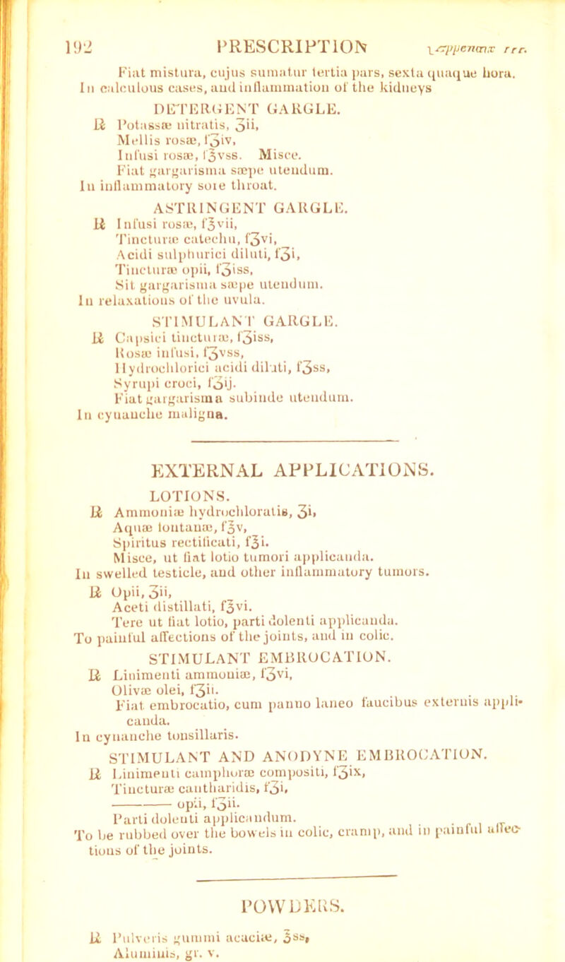 Fiat mistura, cujus sumatur tertia pars, sexta quaque kora. In calculous cases, and inflammation of the kidneys DETERGENT GARGLE. R Potassa) nitratis, 3*b M ell is losaj, l'3iv, Infusi ros®, f^vss. Misce. Fiat gargarisma smpe utendura. In inllammatory soie throat. ASTRINGENT GARGLE. R Infusi ros*, f^vii, Tincturie catechu, f3vi, Acidi sulphurici diluti, I’3>» Tinctura? opii, f3»ss, Sit gargarisma saipe utendum. In relaxations of the uvula. STIMULANT GARGLE. R Capsici tinctura), f3iss, Kosa) infusi, f3vss, llydrochlorici acidi diluti, f‘3ss, Syrupi croci, fob- Fiat gargarisma subinde utendum. In cyuauche maligna. EXTERNAL APPLICATIONS. LOTIONS. R Ammonia) hydruchloratis, 3b Aqua) loutaua), f^v, Spiritus rectificati, f^u Misce, ut fiat lotio tumori applicatida. In swelled testicle, and other inllammatory tumors. R Opii, 3>'» Aceti distillati, f^vi. Tere ut fiat lotio, parti dolenti applicauda. To painful affections of the joints, and m colic. stimulant embrocation. R Linimenti ammonia), f3vi, Oliva) olei, f3h- Fiat embrocatio, cum panno laneo faucibus exteruis appli* canda. In cynanche tonsillaris. STIMULANT AND ANODYNE EMBROCATION. R Linimenti camphorae compositi, 13ix, Tinctura) cautharidis, t*3L opii, I3ii- Parti dolenti applicandum. To be rubbed over the bowels in colic, cramp, and in painful utleo tious of the joints. POWDERS. R Pulveris gunimi acacia), 5ssi Aluininis, gr. v.