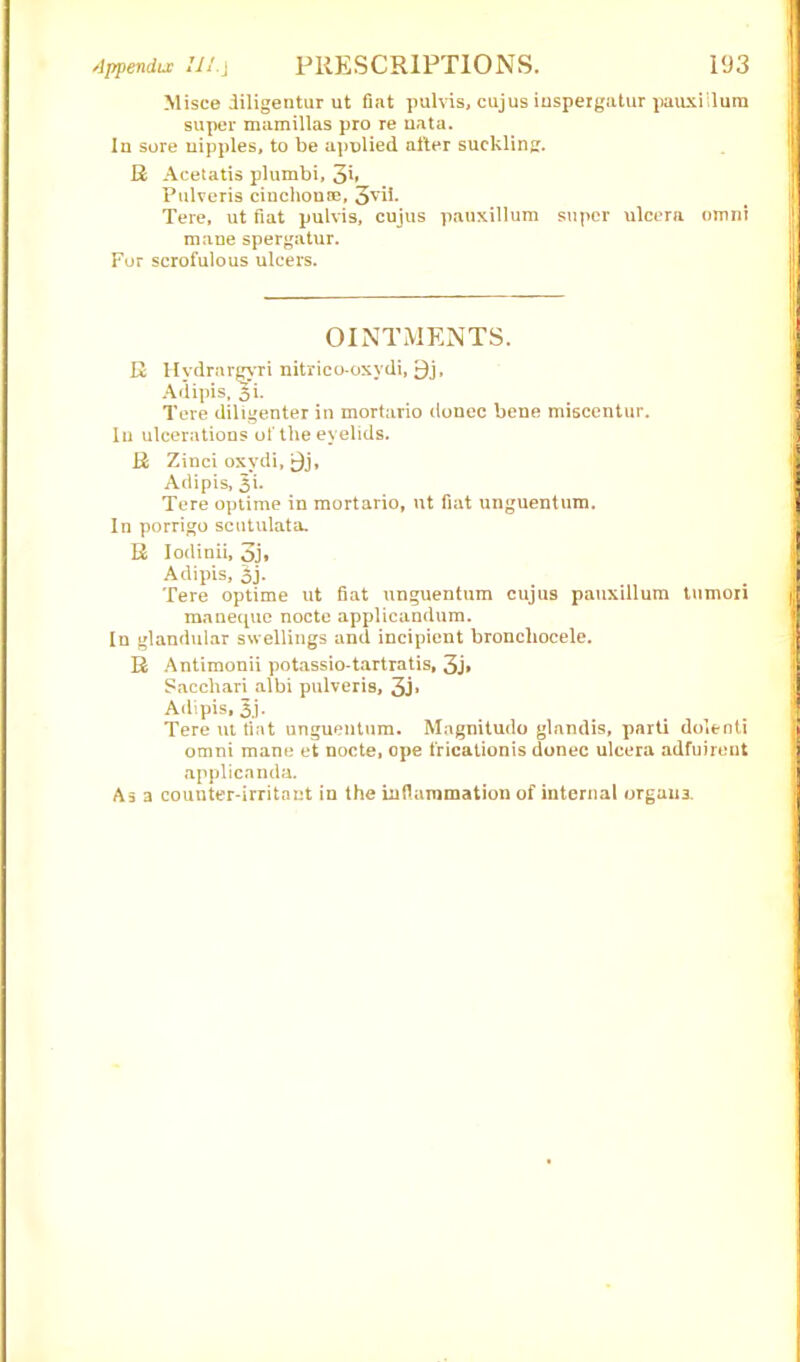 Misce iiligentur ut fiat pul vis, cujus iuspergatur pauxiilura super mamillas pro re uata. In sore nipples, to be apnlied after suckling. R Acetatis plumbi, 3b Pulveris cinchona;, 3vih Tere, ut fiat pulvis, cujus pauxillum super ulcera omni mane spergatur. For scrofulous ulcers. OINTMENTS. R Hvdrarejrri nitrico-oxydi, 9j, Adipis, 3*i. Tere diligenter in mortario donee bene miscentur. In ulcerations of the eyelids. R Zinci oxydi, j}j, Adipis, 3i. Tere optime in mortario, ut fiat unguentum. In porrigo scutulata. R Iodinii, 3j» Adipis, 3j. Tere optime ut fiat unguentum cujus pauxillum tumori maneque nocte applicandum. In glandular swellings and incipient bronchocele. R Antimonii potassio-tartratis, 3j» Sacchari albi pulveris, 3j» Adipis, 3j- Tere ut fiat unguentum. Magnitude glandis, parti dolenti omni mane et nocte, ope fricationis donee ulcera adfuirent applicanda. Asa counter-irritant in the inflammation of internal organs.