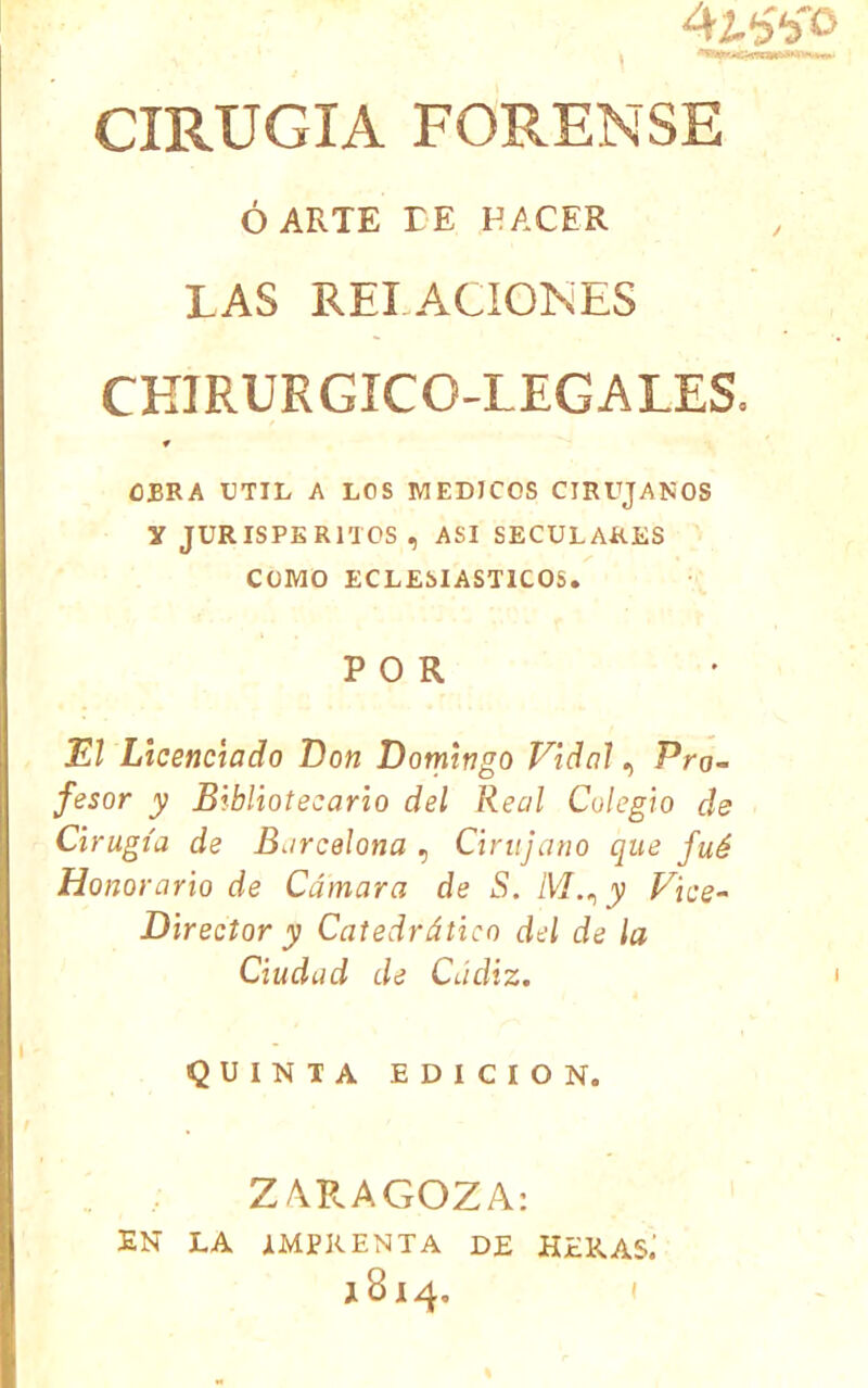 4í^'‘3'o CIRUGIA FORENSE ó ARTE TE HACER LAS RELACIONES CHIRUEGICO-LEGALES. OBRA UTIL A LOS MEDICOS CIRUJANOS y JURISPERITOS, ASI SECULARES COMO ECLESIASTICOS. POR El Licenciado Don Domingo Vidal, Pro- fesor y Bibliotecario del Real Colegio de Cirugía de Barcelona , Cirujano que fué Honorario de Cámara de S. M., y Fice- Director y Catedrático dd de la Ciudad de Cádiz. QUINTA EDICION. Z/\RAGOZA: EN LA IMPRENTA DE HERAS.’ 1814, (