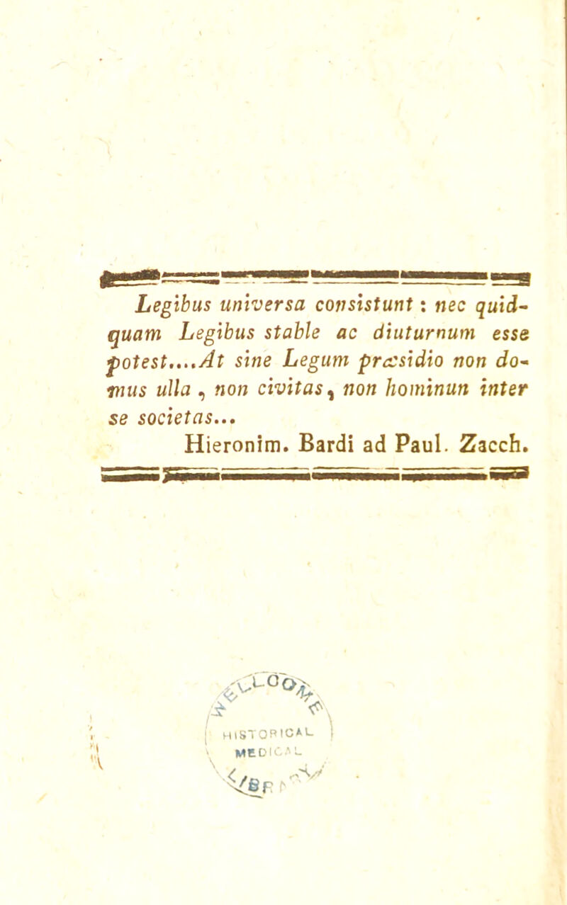 Legibus universa consistunt: nec quid- quam Legibus stable ac diuturnum esse f otest....At sine Legum prccsidio non do- mus uUa , non civitas^ non hominun Ínter se societas... Hieronim. Bardi ad Paul. Zacch. '•V ic*l- I mSTOPlCí MEOIC.