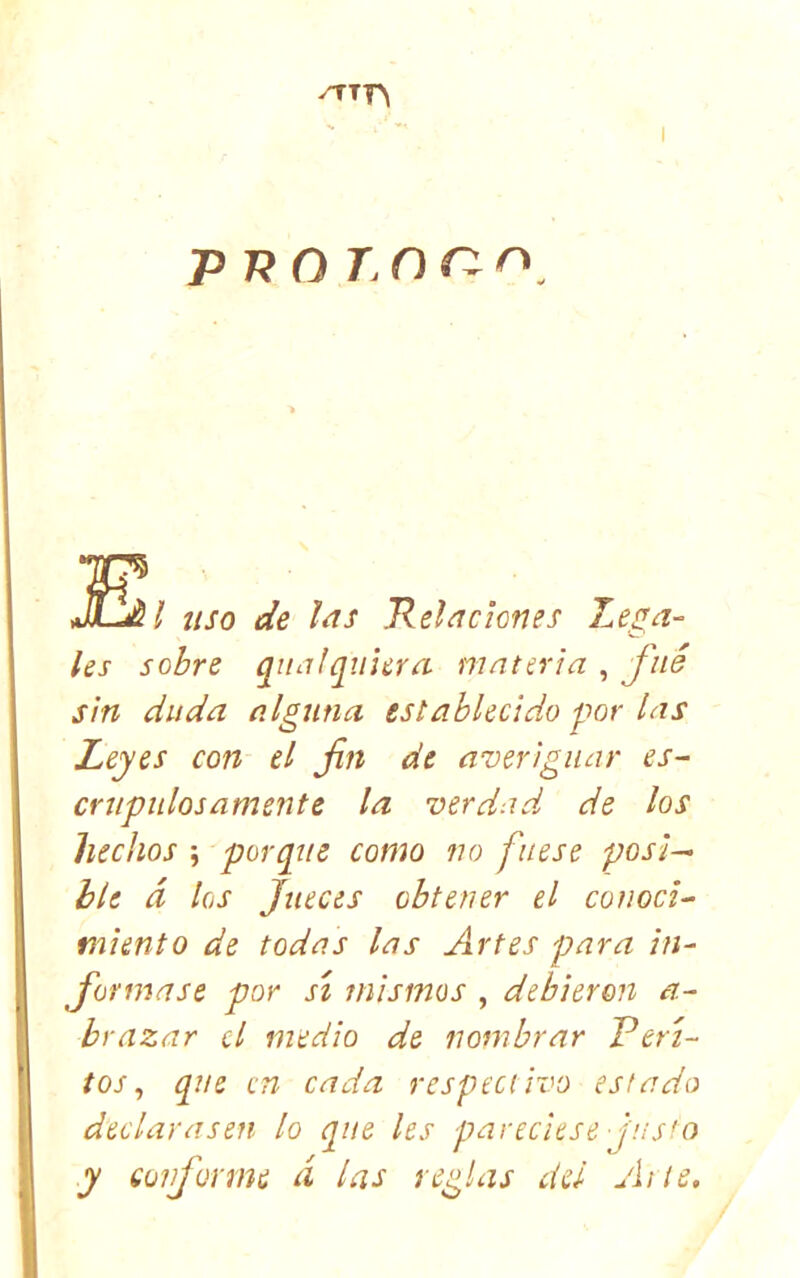 rrrr\ I p p O r O r: i uso de Ids Rehciones Le,^a- les sobre qiiidqulcra materia , J'né sin duda alguna establecido por las Leyes con el fin de averiguar es- crupulosamente la verdad, de los hechos ; porque como no fuese posi- ble á los Jueces obtener el conoci- miento de todas las Artes para in- formase por sí mismos , debieron a- brazar el medio de nombrar Peri- tos ^ que en cada respectivo estado declarasen lo que les pareciese Jus'o y conforme d las reglas del Arte,
