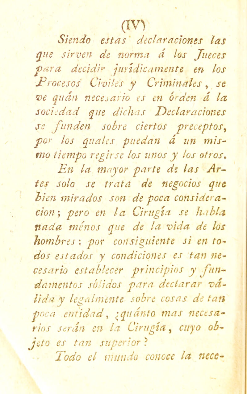 Siendo estas' declaraciones las g^iie sirven de norma a los Jueces jT;i.ra decidí'^ jurídicamente en los I?rocesos Civiles y Criminales , se ve qnán necesario es en ó'den d la sociedad que dichas Declaraciones se funden sobre ciertos preceptos.^ por los qiiales puedan d un mis- mo tiempo regirse los unos y los otros. F.n la mayor parte de las Ar- tes solo se trata de negocios que bien mirados son de poca consider a- don', pero en la Cirugía se habla fiada menos que de la vida de los hombres: por consiguiente si en to- dos estados y condiciones es tan ne- cesario establecer pn incipios y fun- damentos sólidos para declarar vá- lida y legAÍnitnte sobre cosas de tan poca entidad, ^qudnto mas necesa- rios serán en la Cirugía, cuyo ob- jeto es tan superior ? Dodo el inundo conoce la necc-