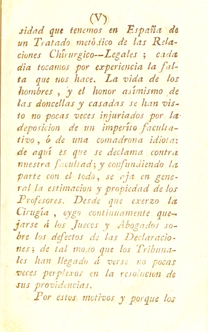 siddid qiu feuemos en España de, un Tratado metódico de las Rela- ciones Chtnirgico—Legales ; cada dia tocarnos por experiencia la fal- ta que nos hace. La vida de los hombres , y el honor asimismo de las doncellas y casadas se han vis~ deposición de un imperito faculta- tivo , ¿ de una comadrona idiota: de aquí es que se declama contra nuestra facultad•, y corfundiendo la parte con el todo., se aja en gene- ral la estimación y propiedad de los Trofesores. Desde que exerzo la Cirugía , (¡ygo cotHinuamerite que- jarse (i ¡os Jueces y Abogados so- bre los defectos d.e las Declaracio- nes ; de tal mo.ío que los Tribuna- les han llegado á verse no pocas veces perplexos cu la resolución de sus prrovidencias. Tor estos motivos y porque los