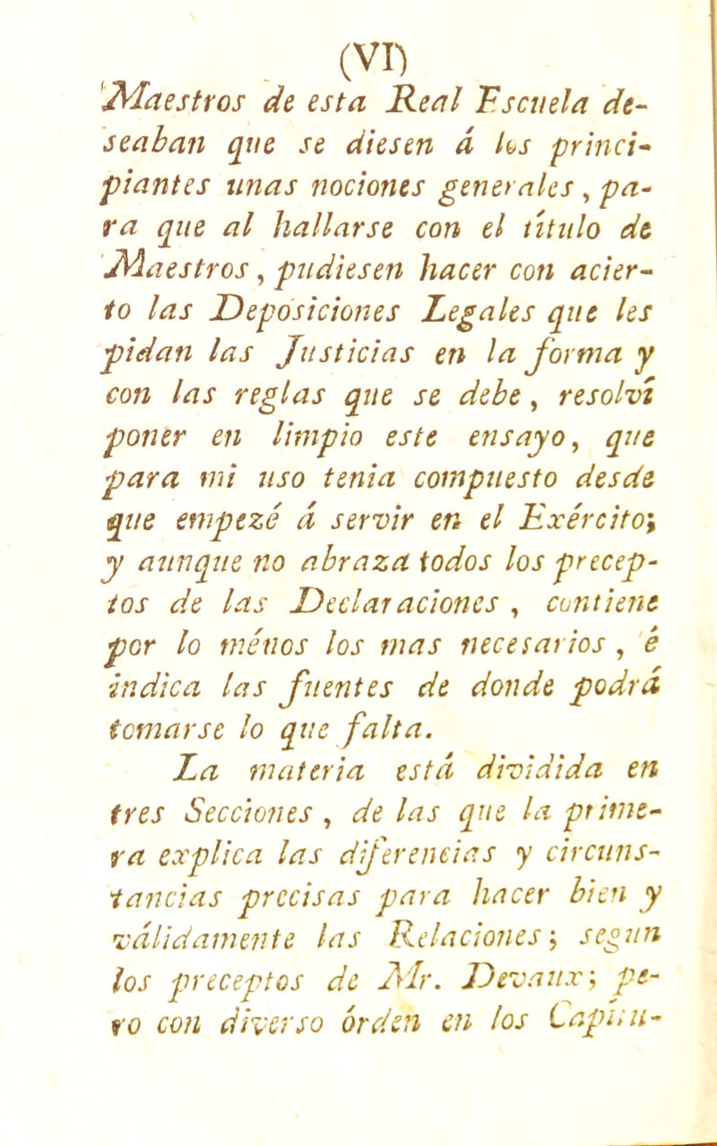 ^^aestros de esta Real Fscmla de- seaban que se diesen d ks princi- piantes unas nociones generales , pa- ra que al hallarse con el titulo de \Maestros, pudiesen hacer con acier- to las Deposiciones Legales que les pidan las Justicias en la J'orma y con las reglas que se debe, resolví poner en limpio este ensayo^ que para mi uso tenia compuesto desde que empezó d servir en el Exército', y aunque no abraza iodos los precep- tos de las Dedal aciones , contiene por lo ménos los mas necesarios , é indica las fuentes de donde podrá temarse lo que falta. La materia está dividida en tres Secciones., délas que la prime- ra explica las dfereneias y circuns- tancias precisas para hacer bien y válidamente las Relaciones-, se¿un los preceptos de Mr. Devaux; pe- to con diverso orden cu los tapan-