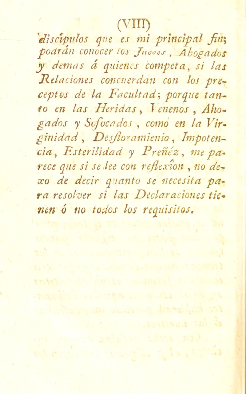 (VIH) ^^¡sctpvlos que es mi principal Jin^ püclTdn conocer (Oi Jucoes , Abobados y demas d quienes competa^ si las Relaciones concuerdan con los pre^ ceptos de la Facultad; porque tan~ lo en las Heridas, í menos , Aho- gados y Sofocados , como en la Vir- ginidad , Desjioyamienio, Impoten- cia , Esterilidad y Preñez, 7ne pa- rece que si se .lee con reflexión , no de- xo de decir q'tanto se necesita pa- ra resolver si las Declaraciones tie- nen ó no todos los requisitos.