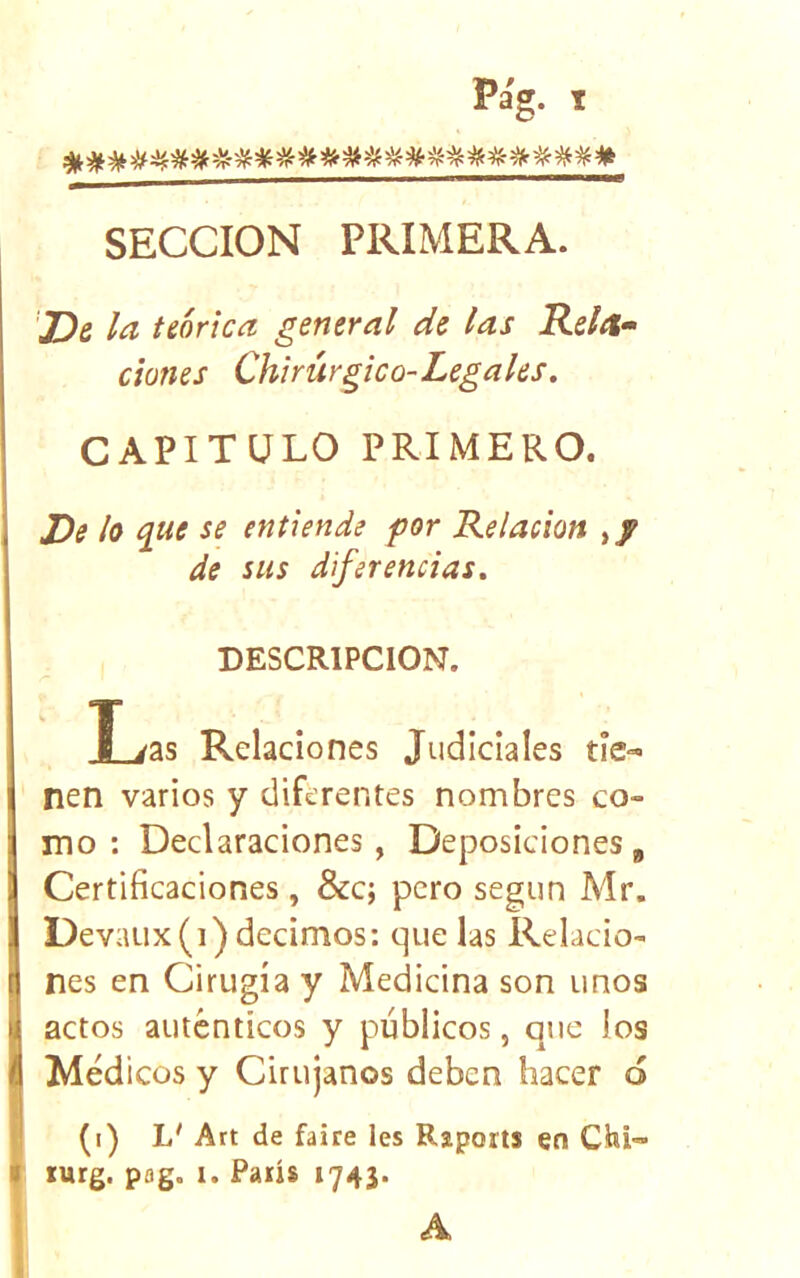 SECCION PRIMERA. ’JDg la teórica general de las Releí- dones Chirúrgico-Legales. CAPITULO PRIMERO. De lo e]U€ se entiende por Relación ,/ de sus diferencias. DESCRIPCION. T yas Relaciones Judiciales tie- nen varios y diferentes nombres co- mo : Declaraciones, Deposiciones g Certificaciones , &c; pero según Mr. Devaiix(i) decimos: que las Relacio- nes en Cirugía y Medicina son unos actos auténticos y públicos, que los Médicos y Cirujanos deben hacer ó (i) L' Art de faire les Raports en Chi- lurg. pag. I. París 1743. A