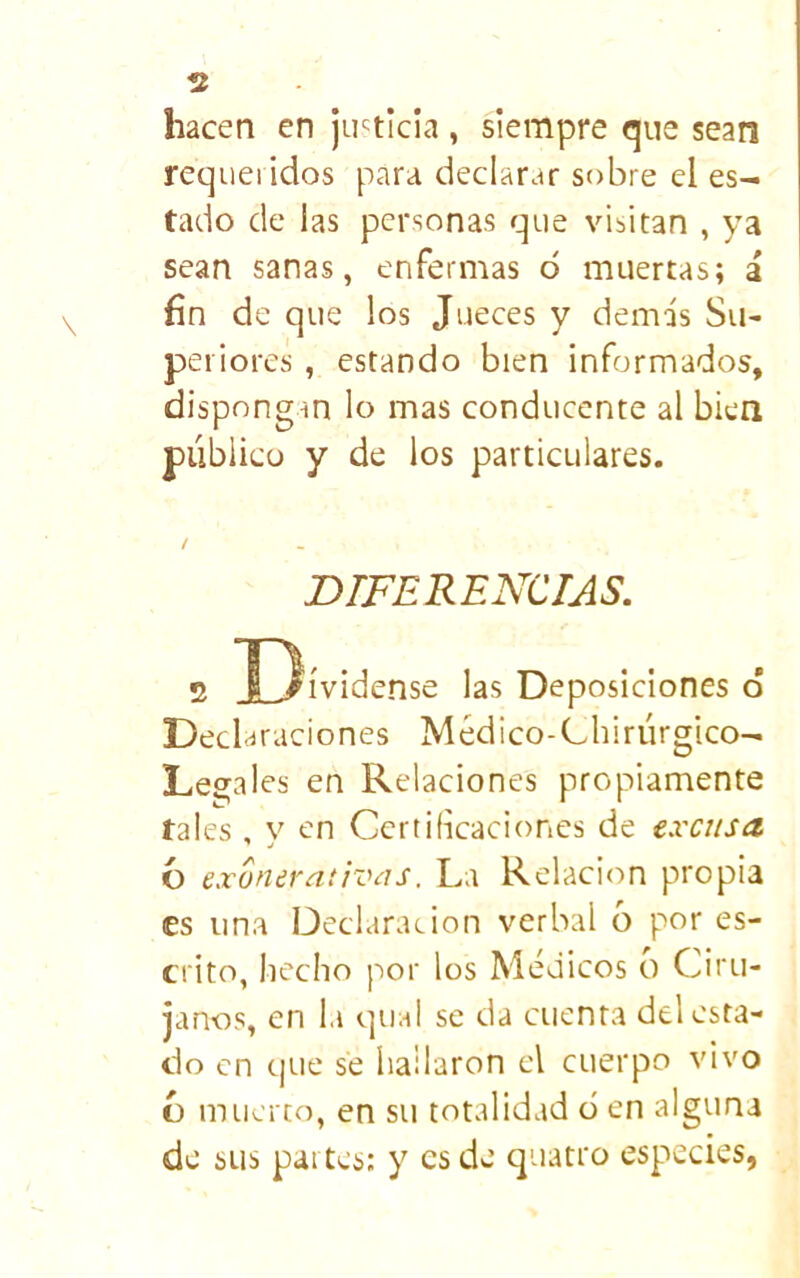 hacen en justicia , siempre que sean requeridos para declarar sobre el es- tado de las personas que visitan , ya sean sanas, enfermas ó muertas; i fin de que los Jueces y demás Su- periores , estando bien informados, dispongan lo mas conducente al bien publico y de los particulares. / DIFERENCIAS, 2 Dívidense las Deposiciones d Decl araciones Médico-Lhiriirgico- Legales en Relaciones propiamente tai es , y en Certificaciones de excusa. ó exunerntivás. La Relación propia es una Declarar ion verbal ó por es- crito, hecho por los Médicos o Ciru- janos, en la qual se da cuenta del esta- do en tjue se hallaron el cuerpo vivo t) muerto, en su totalidad d en alguna de sus partes; y es de quatro especies,