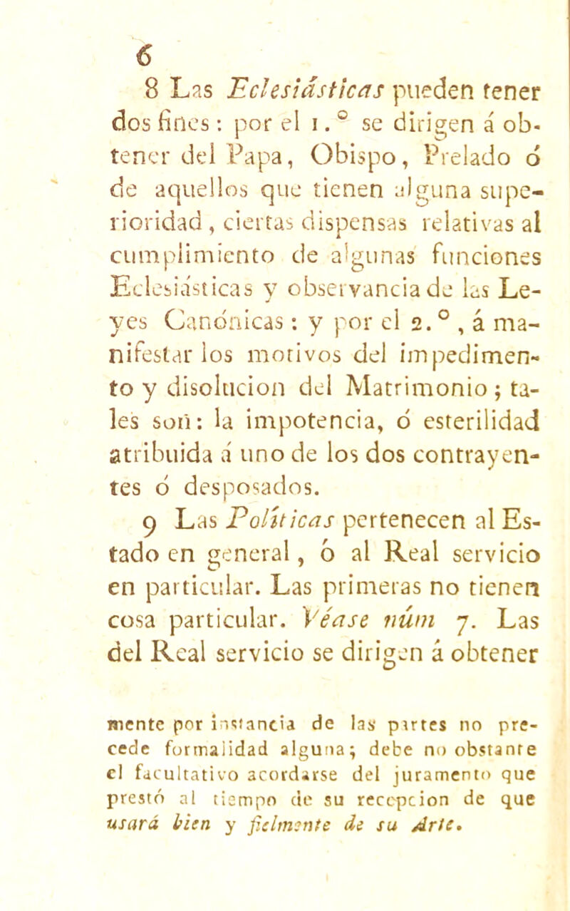 8 Las Eclesiásticas pueden tener dos fines: por el i. ° se difieren á ob- tener del Papa, Obispo, Prelado ó de aquellos que tienen alguna supe- rioridad , ciertas dispensas relativas al cumplimiento de algunas funciones Eclesiásticas y observancia de las Le- yes Canónicas; y por el 2. ° , á ma- nifestar los motivos del impedimen- to y disolución del Matrimonio ; ta- les soii: la impotencia, ó esterilidad atribuida á uno de los dos contrayen- tes ó desposados. 9 Las Políticas pertenecen al Es- tado en general, ó al Real servicio en particular. Las primeras no tienen cosa particular. Véase núni 7. Las del Real servicio se dirigen á obtener mente por ÍT^tancia de las pirres no pre- cede formalidad alguna; debe no obstante el facultativo acordarse del juramento que prestó al tiempo cte su recepción de que usará ¡píen y fielmínte di su Arte,