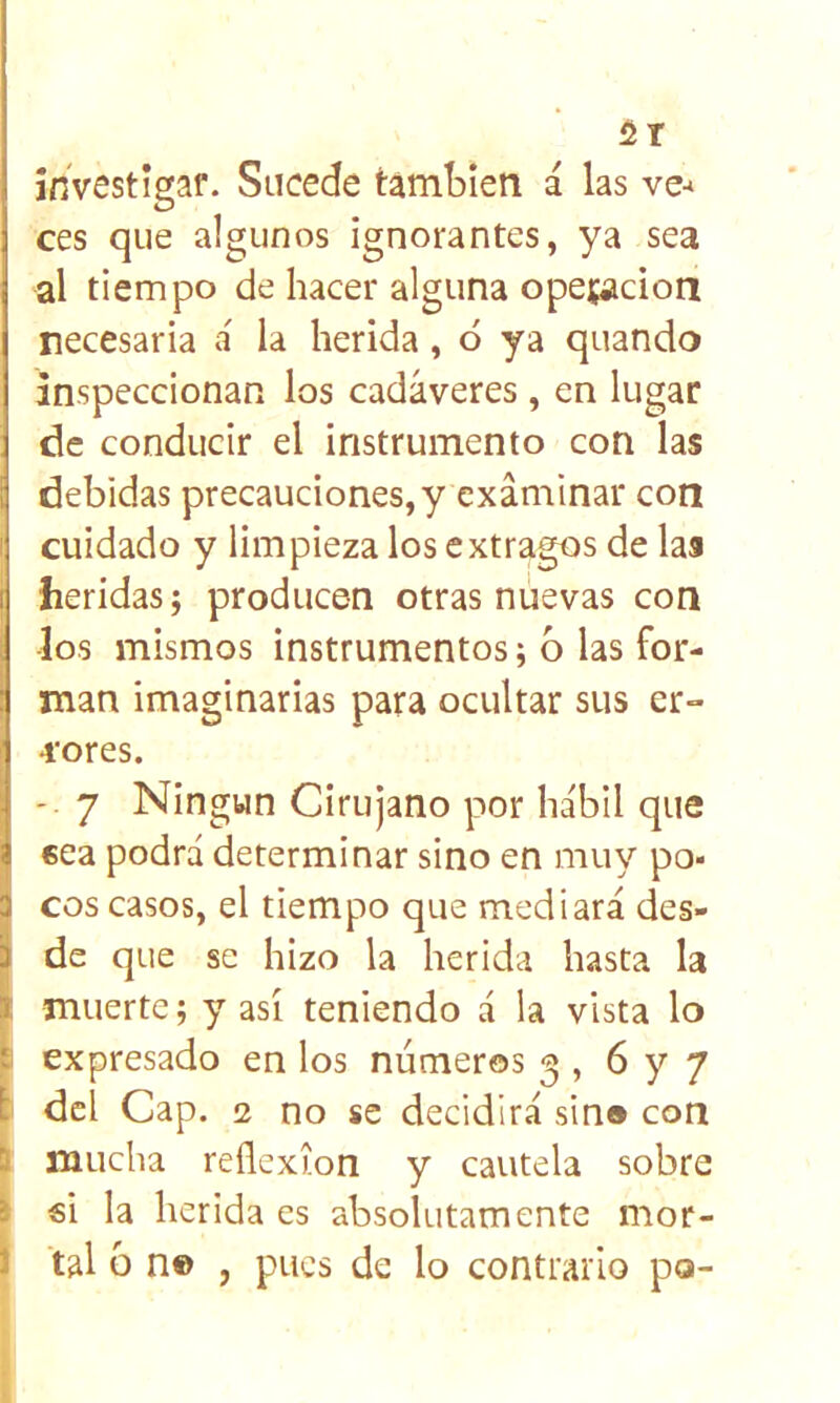 investígaf. Sucede también á las ve-* ces que algunos ignorantes, ya sea al tiempo de hacer alguna opeíacion necesaria a' la herida, ó ya quando inspeccionan los cadáveres , en lugar de conducir el instrumento con las debidas precauciones, y examinar con cuidado y limpieza los extragos de las heridas; producen otras nuevas con los mismos instrumentos; 6 las for- man imaginarias para ocultar sus er- 4‘ores. 7 Ningún Cirujano por hábil que €ea podrá determinar sino en muy po- ¡1 eos casos, el tiempo que mediará des- I de que se hizo la herida hasta la t muerte; y así teniendo á la vista lo ^ expresado en los números 3 , 6 y 7 i dcl Cap. 2 no se decidirá sin® con í mucha reflexión y cautela sobre ) €Í la herida es absolutamente mor- I tal ó n© , pues de lo contrario po-