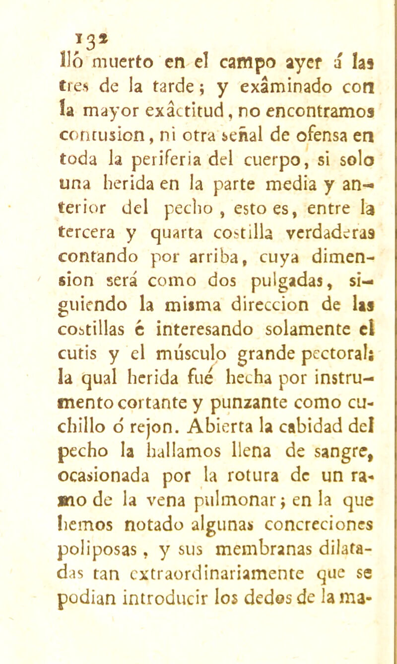 lió muerto en el campo ayer á las tres de la tarde; y examinado con la mayor exactitud, no encontramos contusión, ni otra señal de ofensa en toda la periferia del cuerpo, si solo una herida en la parte media y an- terior del pedio, esto es, entre la tercera y quarta costilla verdaderas contando por arriba, cuya dimen- sión será como dos pulgadas, si- guiendo la misma dirección de las cobtillas c interesando solamente el cutis y el músculo grande pectoralj la qual herida fue hecha por instru- mento cortante y punzante como cu- chillo ó rejón. Abierta la cabidad del pecho la hallamos llena de sangre, ocasionada por la rotura de un ra- mo de la vena pulmonar; en la que liemos notado algunas concreciones poliposas, y sus membranas dilata- das tan extraordinariamente que se podian introducir los dedos de la ma-