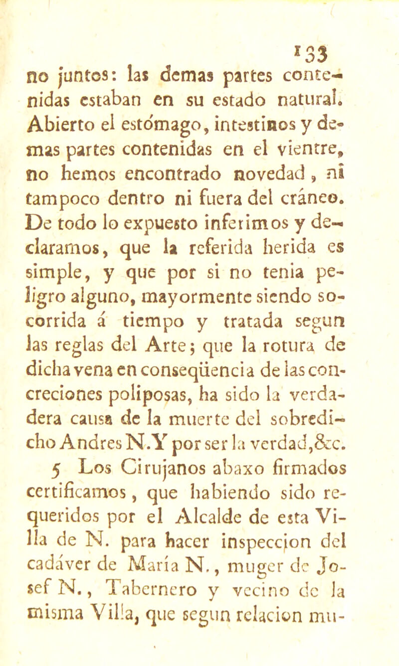 *33 no juntos: las demas partes conte- nidas estaban en su estado natural. Abierto el esto'mago, intestinos y de- mas partes contenidas en el vientre, no hemos encontrado novedad, ni tampoco dentro ni fuera del cráneo. De todo lo expuesto inferimos y de- claramos, que la referida herida es simple, y que por si no tenia pe- ligro alguno, mayormente siendo so- corrida á tiempo y tratada según Jas reglas del Arte; que la rotura de dicha vena en conseqüenci a de las con- creciones poliposas, ha sido la verda- dera causa de la muerte del sobredi- cho Andrés N.Y por ser la verdad,&c. 5 Los Cirujanos abaxo firmados certificamos, que habiendo sido re- queridos por el Alcalde de esta Vi- lla de N. para hacer inspecejon dcl cadáver de María N,, muger de Jo- sef N., Tabernero y vecino de la misma Villa, que según relación mu-