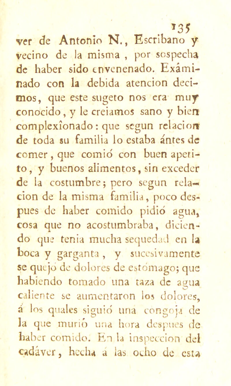 ^35 ver de Antonio N., Escribano y vecino de la misma , por sospecha de haber sido envenenado. Exami- nado con la debida atención deci- mos, que este siigeto nos era muy conocido, y le creiamos sano y bien complexionado: que según relación de toda su familia lo estaba antes de comer , que comió con buen apeti- to, y buenos alimentos, sin exceder de la costumbre; pero según rela- ción de la misma familia, poco des- pués de haber comido pidió agua, cosa que no acostumbraba, dicien- do que tenia mucha sequedad en la boca y garganta , y sucesivamente se quejo de dolores de estómago; que habiendo tomado una taza de aí^ua caliente se aumentaron los dolores, á los qualcs siguió una congoja de la que murió una hora después de haber comido. En la inspección del cadáver, hecha á las ocho de csu