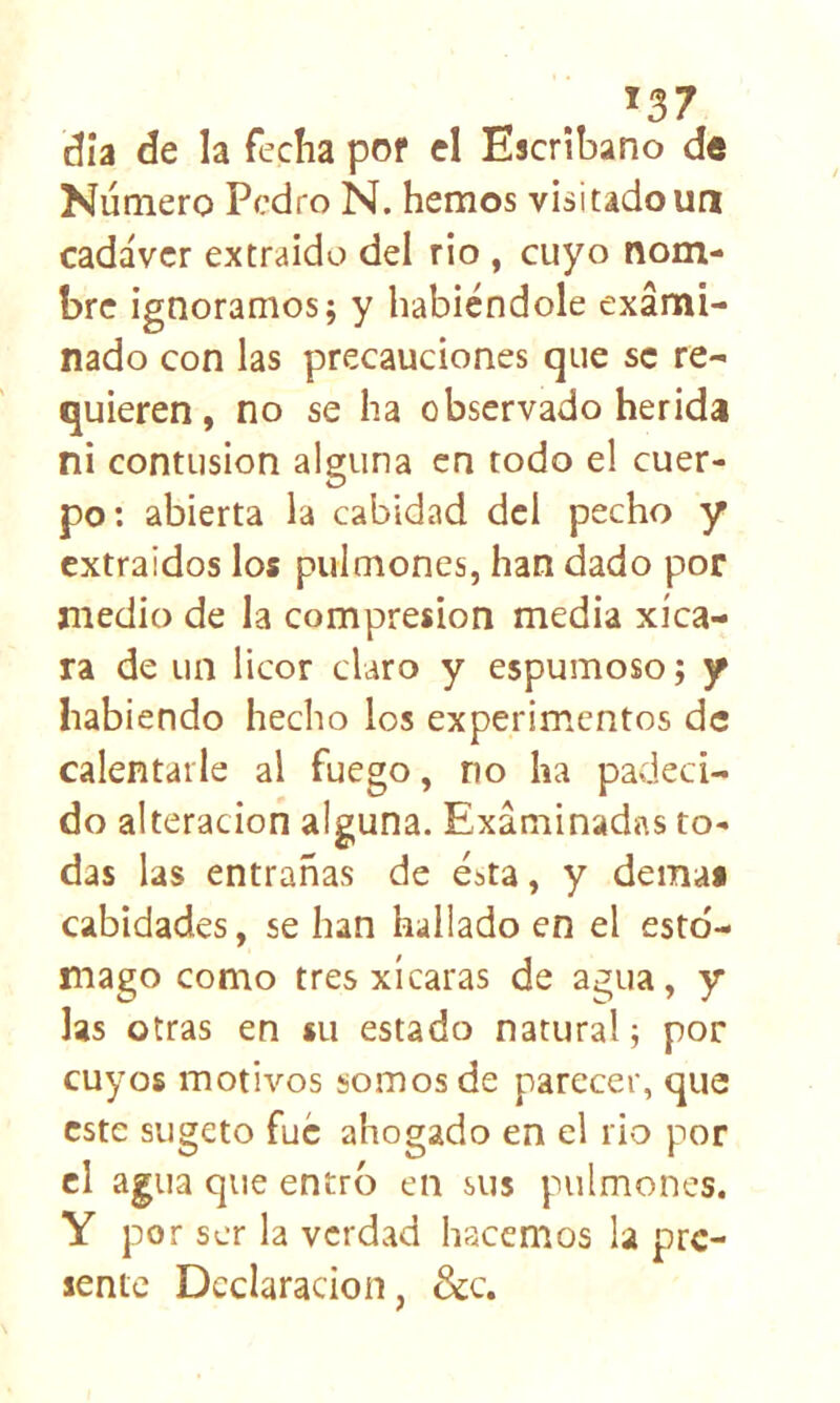 *37 día de la fecha pof el Escribano de Número Pedro N. hemos visitado un cadáver extraído del rio, cuyo nom- bre ignoramos; y habiéndole exami- nado con las precauciones que se re- quieren, no se ha observado herida ni contusión alguna en todo el cuer- po; abierta la cabidad del pecho y extraídos los pulmones, han dado por medio de la compresión media xíca- ra de un licor claro y espumoso; y habiendo hecho los experimentos de calentarle al fuego, no ha padeci- do alteración alguna. Examinadas to- das las entrañas de ésta, y demai cabidades, se han hallado en el esto- mago como tres xícaras de agua, y las otras en su estado natural; por cuyos motivos somos de parecer, que este siigeto fue ahogado en el rio por el agua que entró en sus pulmones. Y por ser la verdad hacemos la pre- sente Declaración, &c.
