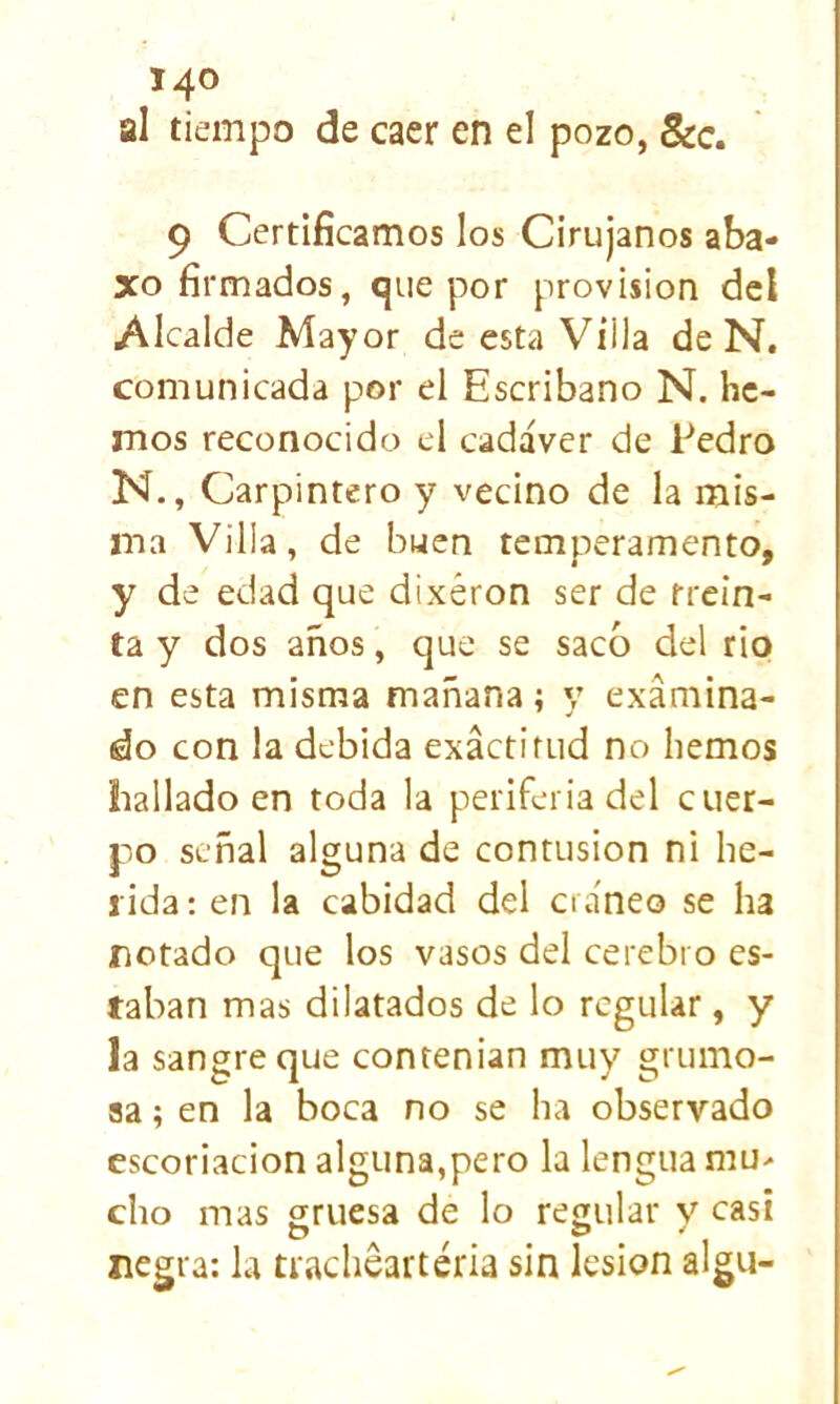 al tiempo de caer en el pozo, 8cc, 9 Certificamos los Cirujanos aba- xo firmados, que por provisión del Alcalde Mayor de esta Villa de N. comunicada por el Escribano N. he- mos reconocido el cadáver de Pedro N., Carpintero y vecino de la mis- ma Villa, de buen temperamento, y de edad que dixéron ser de trein- ta y dos años, que se sacó del rio en esta misma mañana; y examina- do con la debida exáctifud no hemos hallado en toda la periferia del cuer- po señal alguna de contusión ni he- rida : en la cabidad del cráneo se ha rotado que los vasos del cerebro es- taban mas dilatados de lo regular, y la sangre que contenían muy grumo- sa ; en la boca no se ha observado escoriación alguna,pero la lengua niu> cho mas gruesa de lo regular v casi negra; la tracheartéria sin lesión algu-