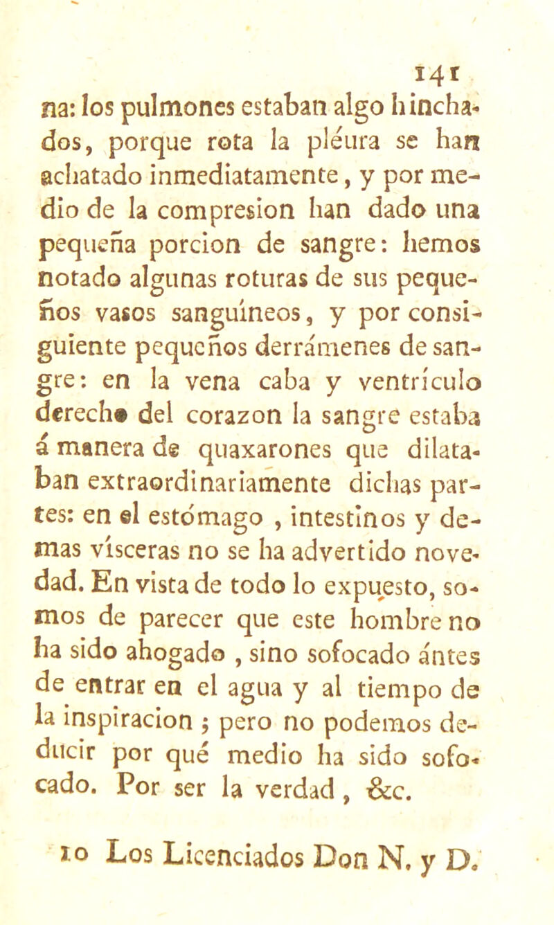 i4t na: los pulmones estaban algo hincha- dos, porque rota la pleura se han achatado inmediatamente, y por me- dio de la compresión han dado una pequeña porción de sangre: hemos notado algunas roturas de sus peque- ños vasos sanguíneos, y por consi- guiente pequeños derrámenes de san- gre: en la vena caba y ventrículo derech» del corazón la sangre estaba á manera de quaxarones que dilata- ban extraordinariamente dichas par- tes: en el estomago , intestinos y de- más visceras no se ha advertido nove- dad. En vista de todo lo expuesto, so- mos de parecer que este hombre no ha sido ahogado , sino sofocado antes de entrar en el agua y al tiempo de la inspiración ; pero no podemos de- ducir por qué medio ha sido sofo- cado. Por ser la verdad, &c. lo Los Licenciados Don N, y D.
