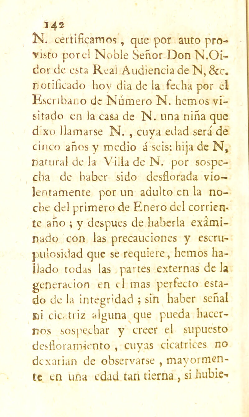 . certificamos, que por auto pro- visto por el Noble Señor Don N.OI- dor de esta Real Audiencia de N, &c. notificado hov dia de la feeha por el Escribano de Número N. hemos vi- sitado en la casa de N. una niña que dixo llamarse N. , cuya edad será de cinco años y medio á seis; hija de N, nafurai de la V'ilia de N. por sospe- cha de haber sido desflorada vio- lentamente por un adulto en la no- che del primero de Enero del corrien- te año ; y después de haberla exami- nado con las precauciones y escru- pulosidad que se requiere, hemos ha- llado todas las partes externas de la generación en el mas perfecto esta- do de 1.1 integridad ; sin haber señal ni cic. tiiz alguna^que pueda hacer- nos sospechar y creer el supuesto desfloramicnto , cuyas cicatrices no dcxari.m de observarse , mayormen- te en una edad tan tierna , si hubie-