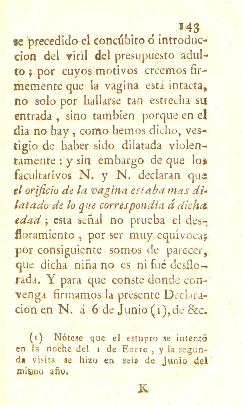 s43 fe precedido el concúbito ó introduc- ción del viril del presupuesto adul- to ; por cuyos motivos creemos fir- memente que la vagina está intacta, no solo por hallarse tan estrecha su entrada , sino también porque en el dia no hay , como hemos dicho, ves- tigio de haber sido dilatada violen- tamente : y sin embargo de que los facultativos N. y N. declaran que ti orificio de la vagina estaba mas di-- latado de lo que correspondia d dichti. tdad; esta señal no prueba el des- floramienío , por ser muy equivoca; por consiguiente somos de parecer, que dicha niña no es ni fue desfic- rada. Y para que conste donde con- venga firmamos la presente Declara- ción en N. a 6 de Junio (i),dc 8cc. (i) Nótese que el estupro se intentó en la noche del i de Enero , y la segun- da visita se hizo en seis de Junio dei Dii^no año.
