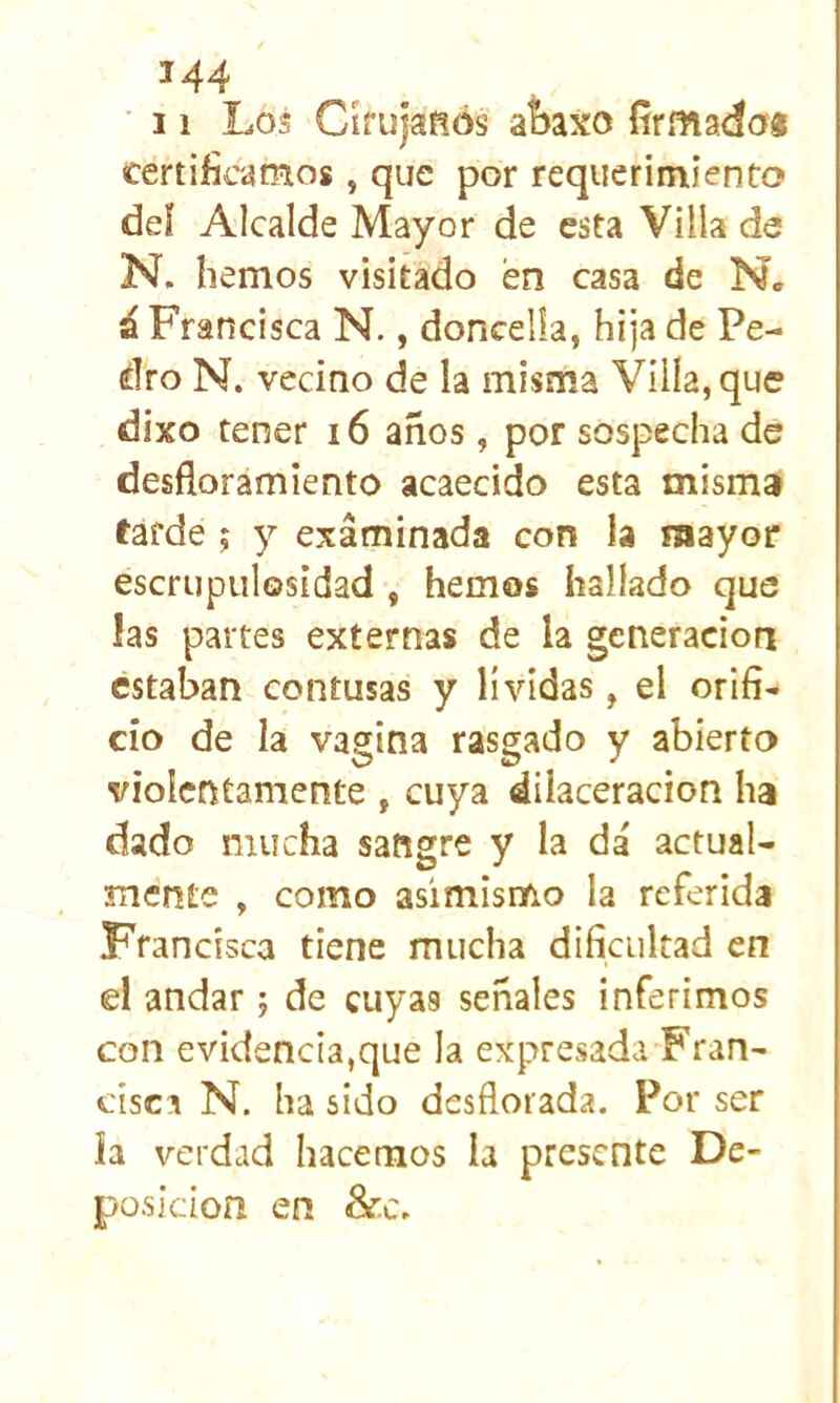 ■ 11 Los Cífujañós at)axo firmado# certificamos, que por requerimiento deí Alcalde Mayor de esta Villa de N. hemos visitado en casa de N. á Francisca N., doncella, hija de Pe- dro N. vecino de la misma Villa, que dixo tener i6 años, por sospecha de desfloramiento acaecido esta mismai farde; y examinada con la mayor escrupulosidad , hemos hallado que las partes externas de la generación estaban contusas y lívidas, el orifi- cio de la vagina rasgado y abierto violentamente , cuya dilaceracion ha dado mucha sangre y la dá actual- mente , como asimismo la referida Francisca tiene mucha dificultad en el andar; de cuyas señales inferimos con evidencia,que la expresada Fran- cisca N. ha sido desflorada. Por ser ia verdad hacemos la presente De- posición en &c.