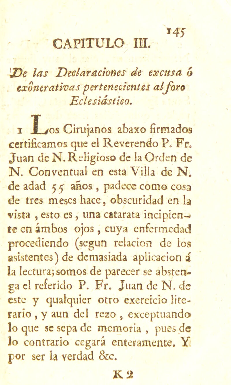 CAPITULO III. IDd las D celar aciones de excusa ó . exonerativas pertenecientes alforo Eclesiástico. 1 l^os Cirujanos abaxo firmados certificamos que el Reverendo P. Fr. Juan de N. Religioso de la Orden de N. Conventual en esta Villa de N. de adad 5 5 años , padece como cosa de tres meses hace, obscuridad en la vista , esto es, una catarata incipien- te en ambos ojos, cuya enfermedad procediendo (según relación de los asistentes) de demasiada aplicación i la lecturaj somos de parecer se absten- ga el referido P. Fr. Juan de N. de este y qualquier otro exercicio lite- rario , y aun del rezo , exceptuando lo que se sepa de memoria , pues de lo contrario cegará enteramente. Y. por ser la verdad &c. K2