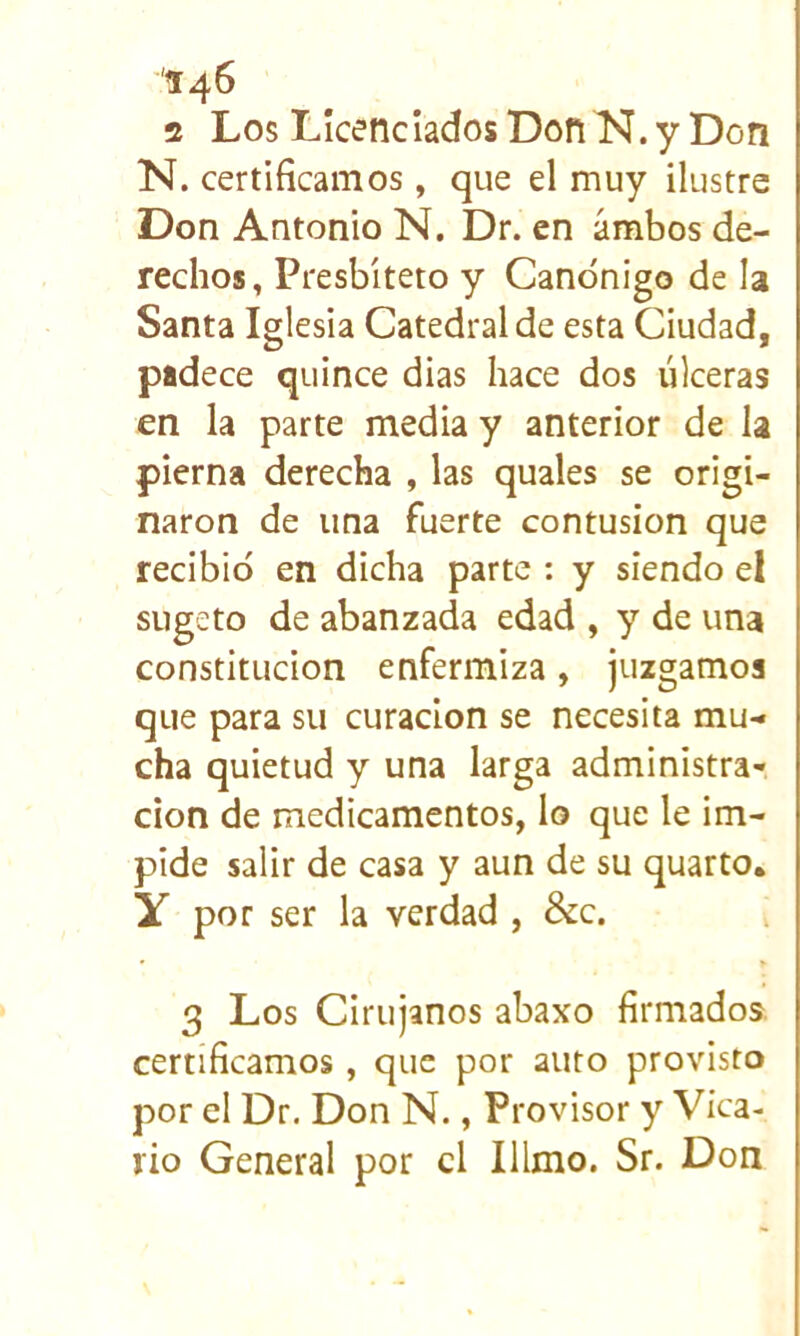 '14^ 2 Los Licenciados Don N. y Don N. certificamos , que el muy ilustre Don Antonio N. Dr. en ambos de- rechos, Presbiteto y Canónigo de la Santa Iglesia Catedral de esta Ciudad, padece quince dias hace dos úlceras en la parte media y anterior de la pierna derecha , las quales se origi- naron de una fuerte contusión que recibió en dicha parte ; y siendo el sugeto de abanzada edad , y de una constitución enfermiza, juzgamos que para su curación se necesita mu- cha quietud y una larga administra-, don de medicamentos, lo que le im- pide salir de casa y aun de su quarto. y por ser la verdad , &c. 3 Los Cirujanos abaxo firmados, certificamos , que por auto provisto por el Dr. Don N., Provisor y Vica- rio General por el Illmo. Sr. Don