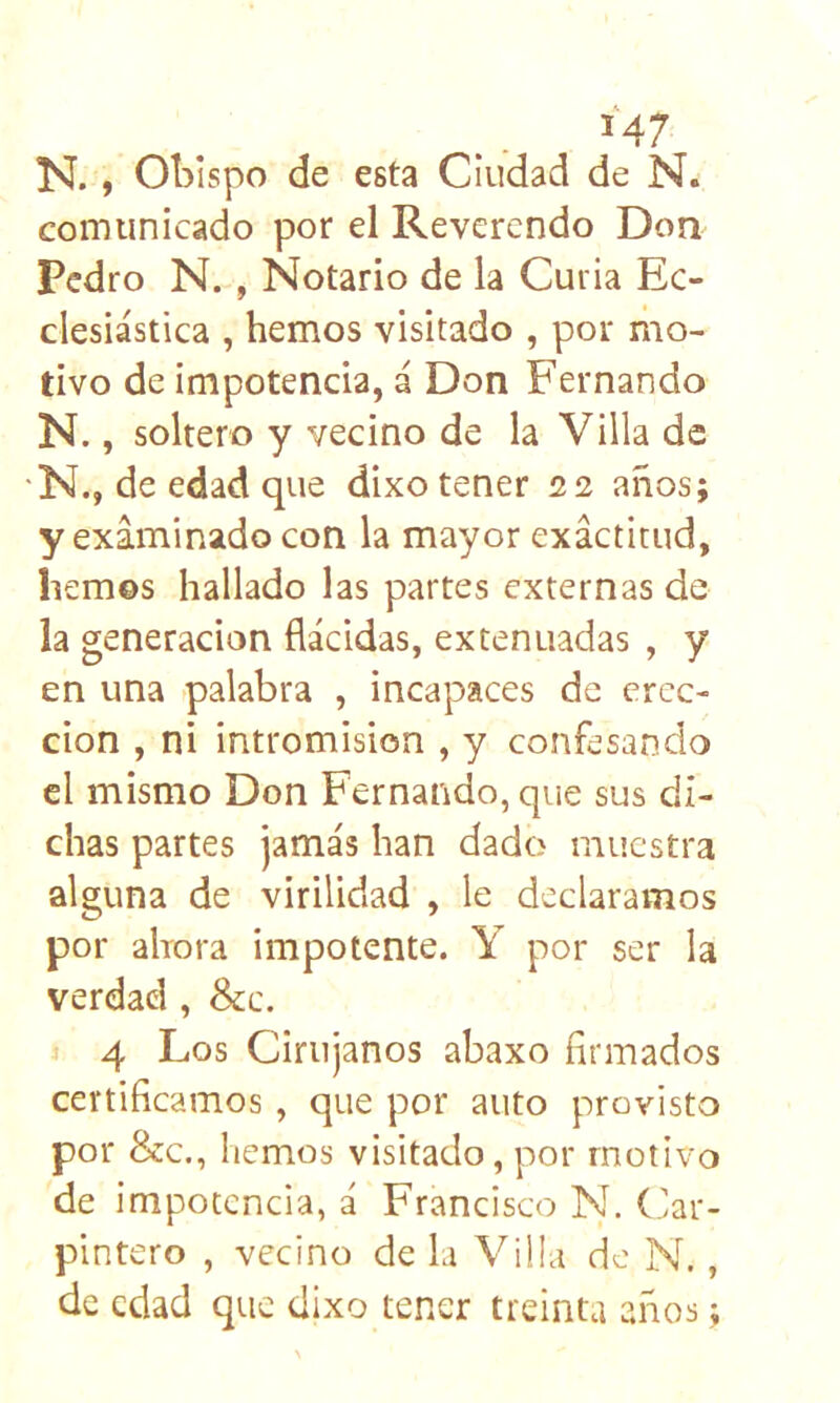 M7 N. y Obispo de esta Ciudad de N. comunicado por el Reverendo Don^ Pedro N. , Notario de la Curia Ec- clesiástica , hemos visitado , por mo- tivo de impotencia, á Don Fernando N., soltero y vecino de la Villa de N., de edad que dixo tener 2.2 años; y examinado con la mayor exactitud, liemos hallado las partes externas de la generación flácidas, extenuadas , y en una palabra , incapaces de erec- ción , ni intromisión , y confesando el mismo Don Fernando, que sus di- chas partes jamás han dado muestra alguna de virilidad , le declaramos por ahora impotente. Y por ser la verdad, &c. 1 4 Los Cirujanos abaxo firmados certificamos, que por auto provisto por &c., hemos visitado, por motivo de impotencia, á Francisco N. (Car- pintero , vecino de la Villa de N., de edad que dixo tener treinta años;