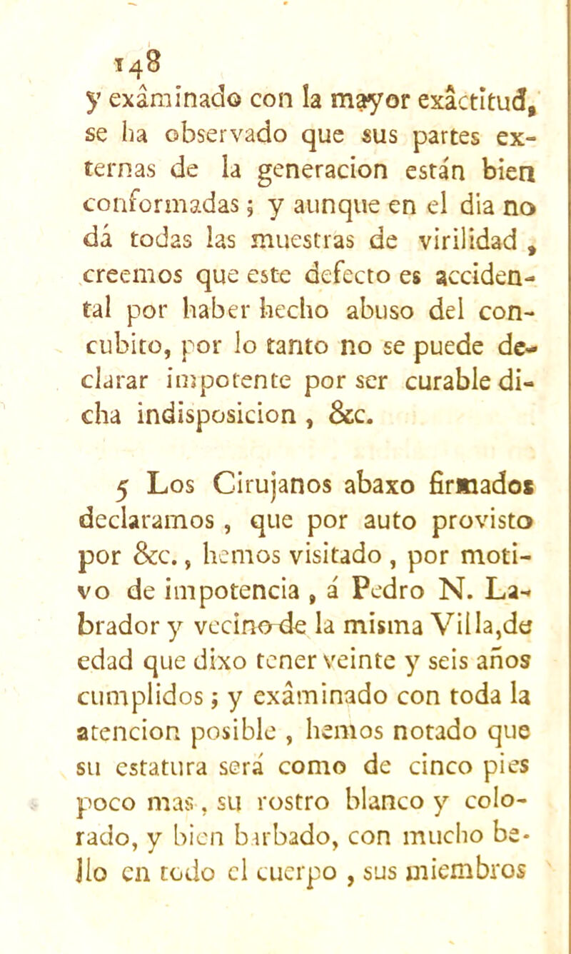 y examinado con la mayor exactitud, se ha observado que sus partes ex- ternas de la generación están biea conformadas 5 y aunque en el dia no dá todas las muestras de virilidad , creemos que este defecto es acciden- tal por haber hecho abuso del con- cúbito, por lo tanto no se puede de- clarar impotente por ser curable di- cha indisposición, &c. 5 Los Cirujanos abaxo firmados declaramos , que por auto provisto por &c., hemos visitado , por moti- vo de impotencia , á Pedro N. La- brador y vccino^de la misma Vil la,da edad que dixo tener veinte y seis años cumplidos; y examinado con toda la atención posible , hemos notado que su estatura será como de cinco pies poco mas, su rostro blanco y colo- rado, y bien bu'bado, con mucho be- llo en todo el cuerpo , sus miembros