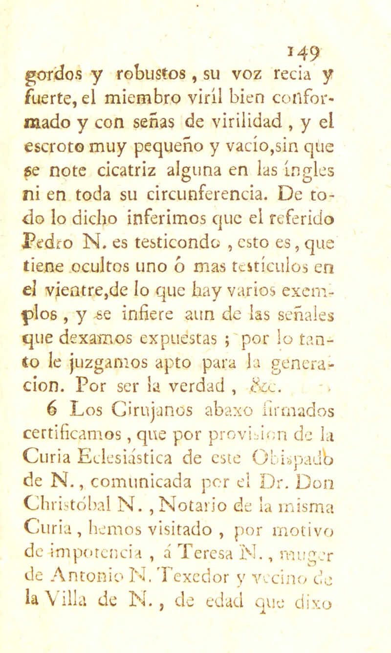 gordos y robustos, su voz recia y fuerte, el miembro viril bien confor- mado y con señas de virilidad , y el escroto muy pequeño y vacío,sin que ge note cicatriz alguna en las Ingles ni en toda su circunferencia. De to- do lo dicho inferimos que el referido Pedro N. es testicondo , esto es, que tiene ocultos uno o mas testículos en el vientre,de lo que hay varios exem- |dIo6 , y -se infiere aun de las señales que dexamos expuestas ; por lo tan- to le juzgamos apto para la genera- ción. Por ser la verdad , &c. 6 Los Cirujanos abaxo firmados certificamos, que por provif ¡;n de la Curia Eclesiástica de este Obi¿paub de N., comunicada por el Dr. Don Chriítdbal N. , Notario de la misma Curia, hemos visitado , por motivo de impotencia , á Teresa N., miicer * w de Antonio N, Texedor y Yccim; do la \ illa de N. , de edad que divo