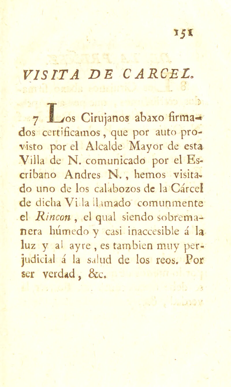 VISITA DE CARCEL. t 7 T yns Cirujanos abaxo firma-* dos certificamos, que por auto pro- visto por el Alcalde Mayor de esta Villa de N. comunicado por el Es- cribano Andrés N., hemos visita- do uno de los calabozos de la Cárcel de dicha Vi.la iluriado comunmente el Rincón , el qual siendo sobrema- nera húmedo v casi inaccesible á la luz y al ayre , es tarnbicn muy per- judicial á la salud de los reos. Por ser verdad, &c.