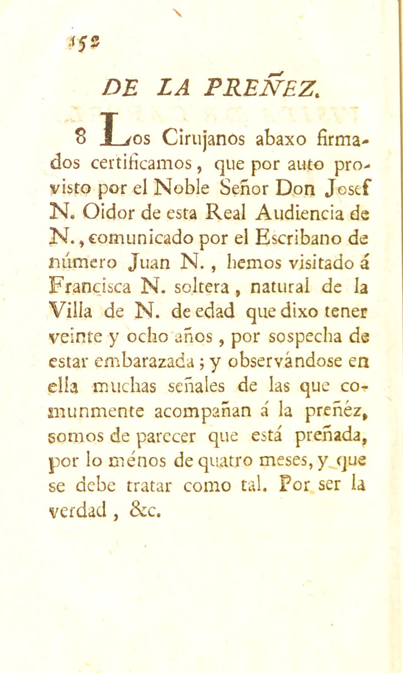 DE LA PREÑEZ. 8 I^os Cirujanos abaxo firma- dos certificamos , que por auto pro- visto por el Noble Señor Don Jcstf N. Oidor de esta Real Audiencia de N., comunicado por el Escribano de número Juan N., liemos visitado i Francisca N. soltera, natural de la Villa de N. de edad que dixo tener veinte y ocho años, por sospecha de estar embarazada; y observándose en ella muchas señales de las que co- munmente acompañan á la preñez, somos de parecer que está preñada, por lo menos de quatro meses, y^que se debe tratar como tal. Por ser la verdad, &¿c.