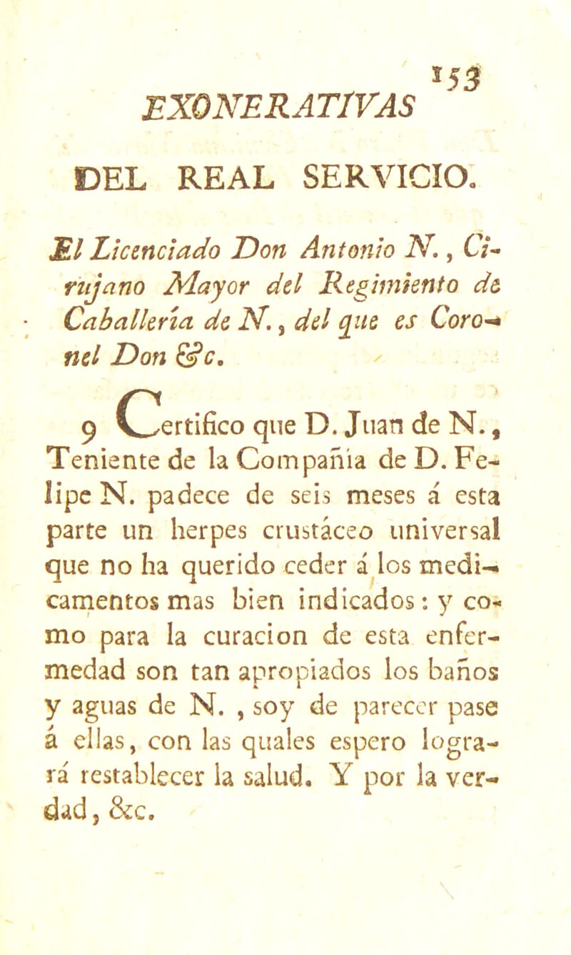 EXONERATIVAS DEL REAL SERVICIO. El Licenciado Don Antonio N., CV- rujano Adayor del Regimiento de Caballería de N,, del q^ue es CorO'^ fiel Don &c, ' 9 C^ertifíco que D. Juan de N., Teniente de la Compañía de D. Fe- lipe N. padece de seis meses á esta parte un herpes crustáceo universal que no ha querido ceder á los medi- camentos mas bien indicados: y co- mo para la curación de esta enfer- medad son tan apropiados los baños y aguas de N. , soy de parecer pase á ellas, con las quales espero logra- rá restablecer la salud. Y por la ver- dad, &:c.