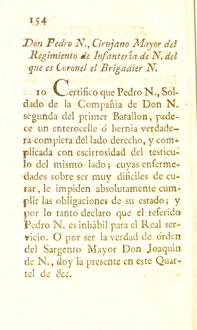 'Don Pedro N., Cinijano Adayor del Regimiento de Infantería de Ni del que es Coronel el Brigadier N I o ^^ertifico que Pedro N., Sol- dado de la Compañía de Don N. segunda del primer Batallón, pade- ce un cnterocelle 6 hernia verdade- ra completa del lado derecho, y com-»- plicada con cscirrosidad del testícu- lo del mismo lado 5 cuyas enferme- dades sobre ser muy diííciles de cu- rar, le impiden absolutamente cum- plir las obligaciones de su estado; y por lo tanto declaro que el referido Pedro N. es inhábil para el Real ser- vicio. O por ser la verdad de o'rden del Sargento Mayor Don Joaquín de N., doy la presente en este Quar- tel de &e.