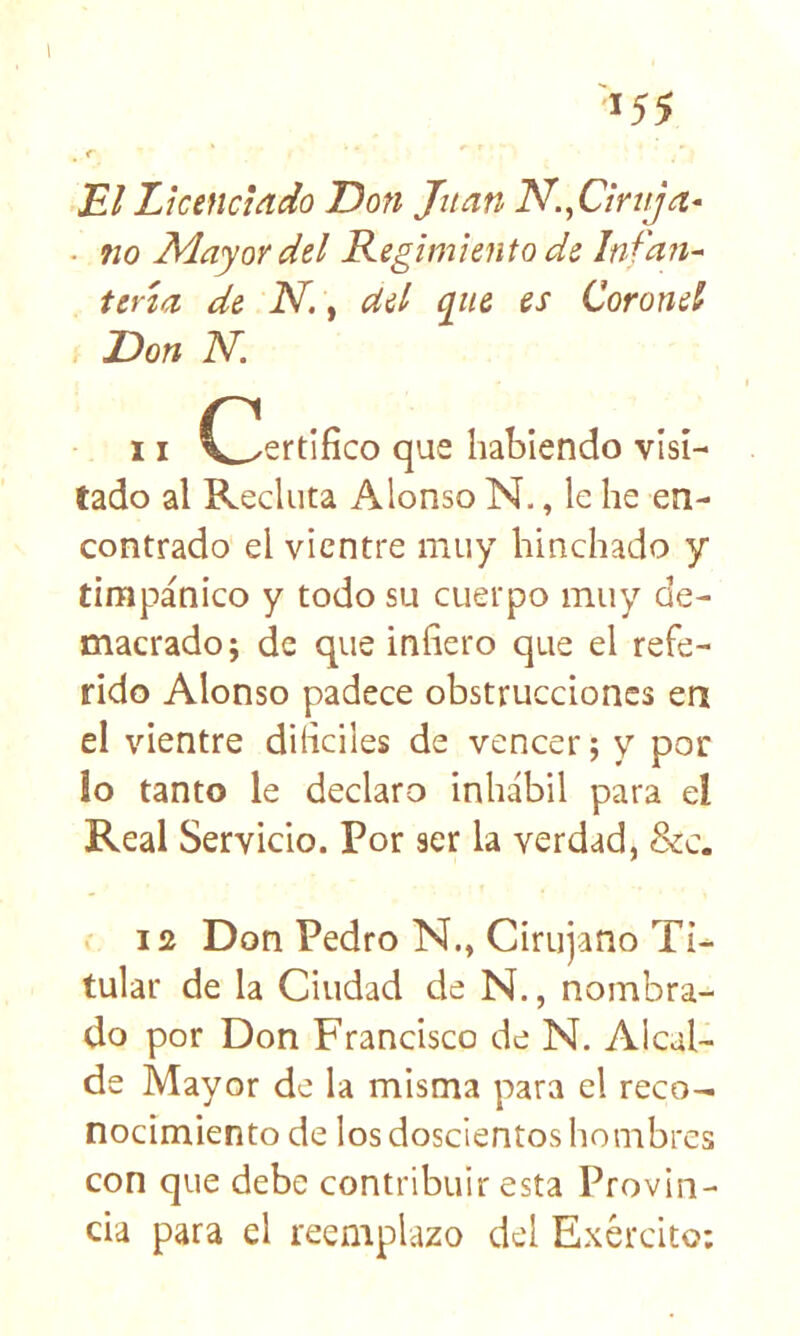 ^55 El Licenciado Don Juan N.^Ciruja^ . 710 Mayor dd Regimiento de Infan- tería de N.\ del qiie es Coronel Don Id. 11 C^^ertifico que habiendo visi- tado al Recluta Alonso N., le he en- contrado el vientre muy hinchado y timpánico y todo su cuerpo muy de- macrado; de que infiero que el refe- rido Alonso padece obstrucciones en el vientre dificiles de vencer; y por io tanto le declaro inhábil para eí Real Servicio. Por ser la verdad, 8zc. 12 Don Pedro N., Cirujano Ti- tular de la Ciudad de N., nombra- do por Don Francisco de N. Alcal- de Mayor de la misma para el reco- nocimiento de los doscientos hombres con que debe contribuir esta Provin- cia para el reemplazo del Exército;