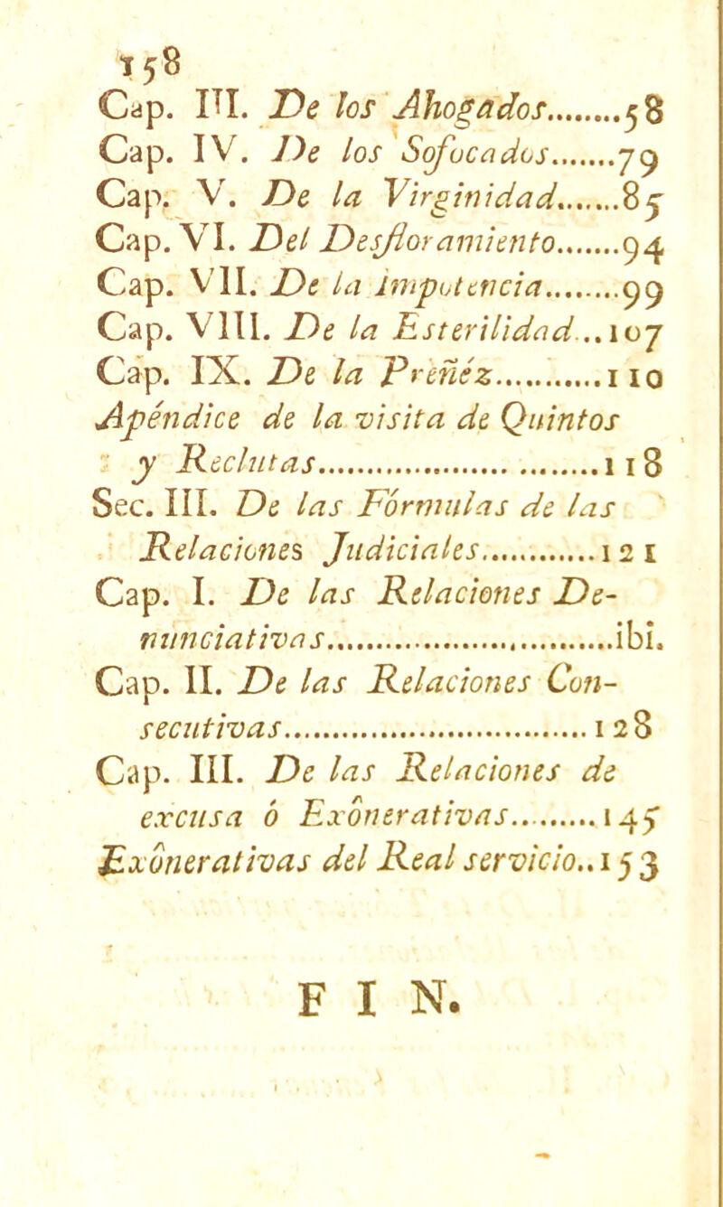 Cap. ÜI. De los Ahogados 58 Cap. IV. los Sojucados 7^ Cap. V. De la Virginidad^ Cap, VI. Del DesAoramiento 94 Cap. VII. De la impotencia Cap. VIH. De la Esterilidad..,ioj Cap. IX. De la Preñéz iio Apéndice de la visita de Quintos y Reclutas 118 Sec. III. De las Fórmulas de las Relaciones Judiciales 12 i Cap. I. De las Relaciones De- minciativas ibi. Cap. II. De las Relaciones Con- secutivas I 28 Cap. III. De las Relaciones de excusa ó Exónerativas.. 14) Fxónerativas del Real servicio., 15 3 F I N. . >