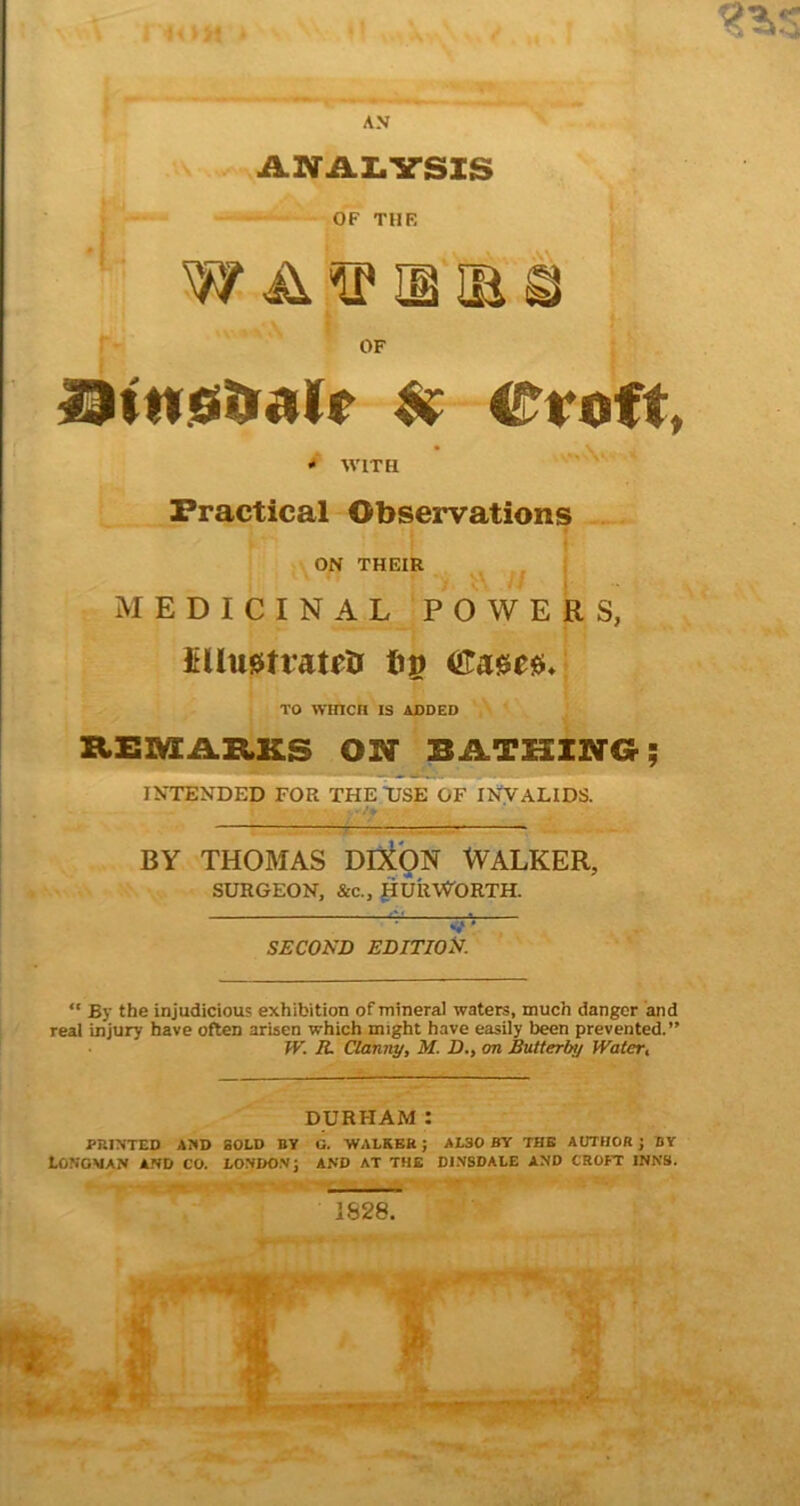 AN X ANAI.VSIS OF Htn.fiilifailr $(■ Croft, ^ WITH Practical Observations I i ON THEIR i MEDICINAL POWERS, ltUu0tratfti bg <ira0e0/ TO WinCH IS ADDED REM.AJtKS ON BATHING; INTENDED FOR THE USE OF INVALIDS. BY THOMAS DD^ON WALKER, SURGEON, &c., {iURWORTH. V * SECOND edition. “ By the injudicious exhibition of mineral waters, much danger and real injury have often arisen which might have easily been prevented.” W. R. Clanny, M. D., on Bvitterby IVater, DURHAM: PRINTED AND SOLD BY G. ‘WALREH; ALSO BY THE AUTHOR J BY Longman and co. londo.vj and at the di.vsdale and croft inns.